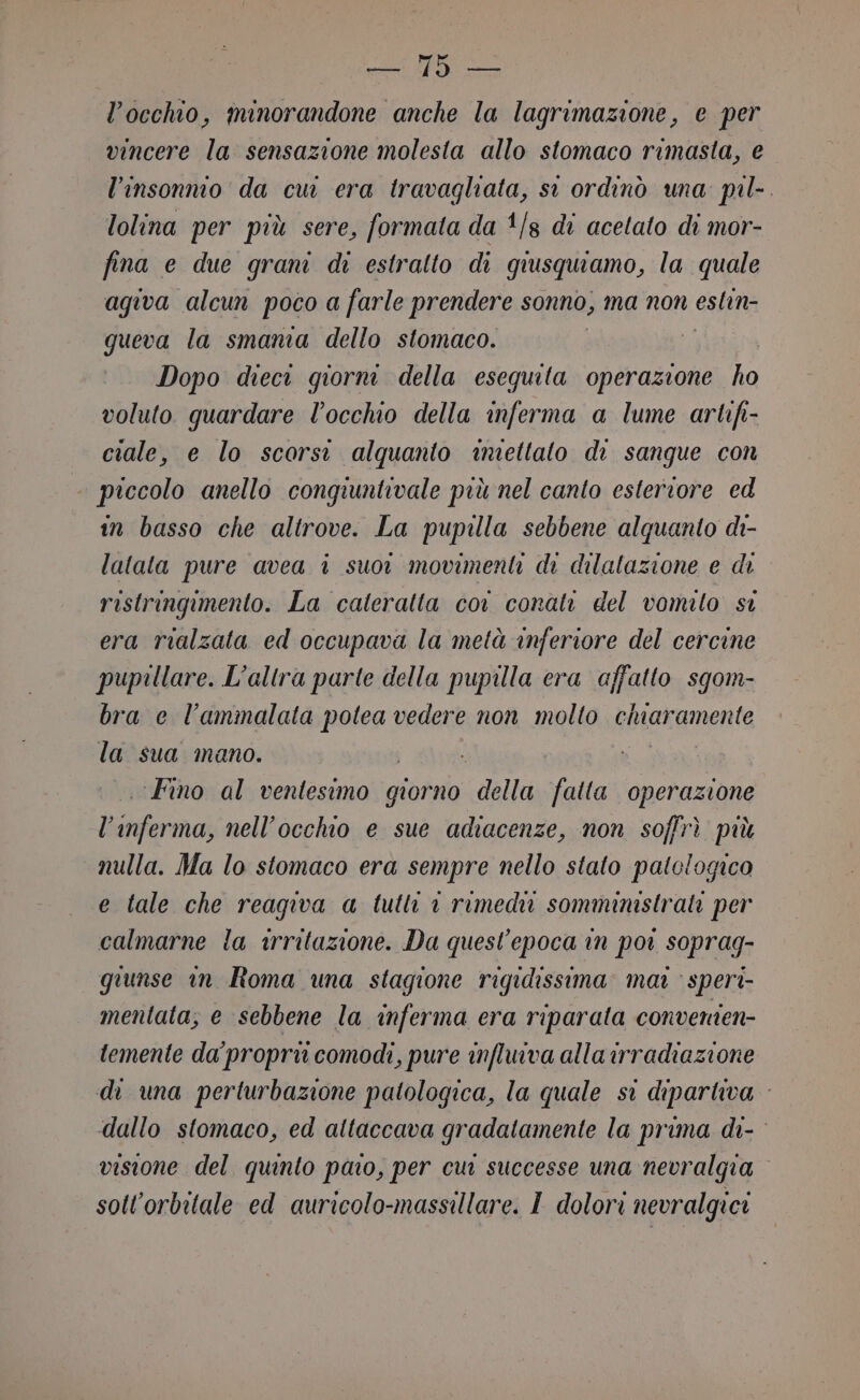 LC PER l'occhio, ininorandone anche la lagrimazione, e per vincere la sensazione molesta allo stomaco rimasta, e l’insonmo da cu era travagliata, st ordinò una: pil-. lolina per più sere, formata da 1/8 di acetato di mor- fina e due grani di estratto di giusquiamo, la quale agiva alcun poco a farle prendere sonno, ma non eslin- queva la smania dello stomaco. | i Dopo dieci giorn della esequita operazione ho voluto guardare l’occhio della inferma a lume artifi- ciale, e lo scorsi alquanto imiettato di sangue con piccolo anello conqiuntivale più nel canto esteriore ed in basso che altrove. La pupilla sebbene alquanto di- latata pure avea i suor movimenti di dilatazione e di ristringimento. La cateratta cor conati del vomito si era rialzata ed occupava la metà inferiore del cercine pupillare. L'altra parte della pupilla era affatto sgom- bra e l’ammalata potea vedere non molto chiaramente la sua mano. «Fino al ventesimo giorno ‘della mona operazione pena nell'occhio e sue adiacenze, non soffrì più nulla. Ma lo stomaco era sempre nello stato patclogico e tale che reaqiva a tutli © rimedi somministrati per calmarne la irritazione. Da quesl’epoca in por soprag- giunse in Roma una stagione rigidissima mat &gt; speri mentata, e sebbene la inferma era riparata converien- temente da’ propri comodi, pure influiva alla irradiazione di una perturbazione patologica, la quale si dipartiva dallo stomaco, ed attaccava gradatamente la prima di- visione del quinto paio, per cui successe una nevralgia