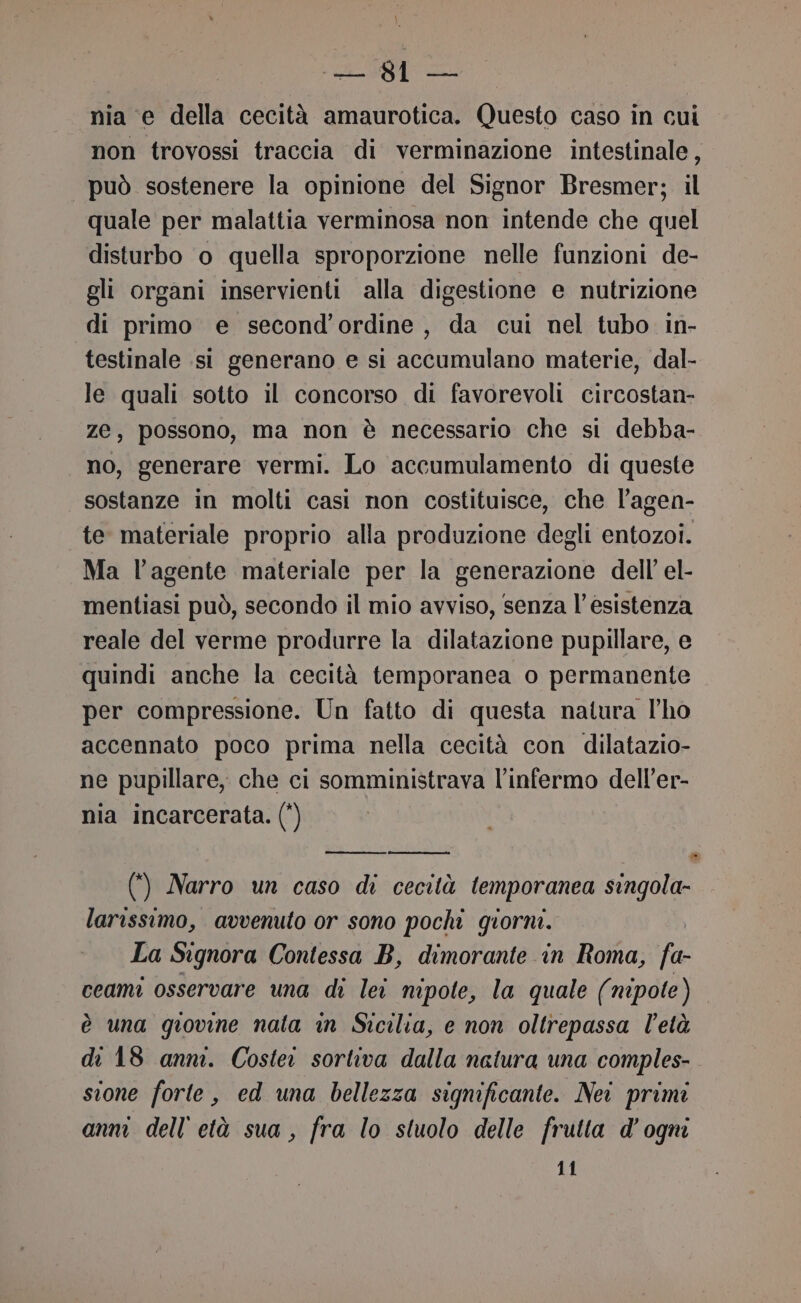 nia ‘e della cecità amaurotica. Questo caso in cui non trovossi traccia di verminazione intestinale, | può sostenere la opinione del Signor Bresmer; il quale per malattia verminosa non intende che quel disturbo o quella sproporzione nelle funzioni de- gli organi inservienti alla digestione e nutrizione di primo e second’ordine , da cui nel tubo in- testinale si generano e si accumulano materie, dal- le quali sotto il concorso di favorevoli circostan- Ze, possono, ma non è necessario che si debba- no, generare vermi. Lo accumulamento di queste sostanze in molti casi non costituisce, che l’agen- te materiale proprio alla produzione degli entozoi. Ma l'agente materiale per la generazione dell el- mentiasi può, secondo il mio avviso, senza l’esistenza reale del verme produrre la dilatazione pupillare, e quindi anche la cecità temporanea o permanente per compressione. Un fatto di questa natura l'ho accennato poco prima nella cecità con dilatazio- ne pupillare, che ci somministrava l’infermo dell’er- nia incarcerata. (') - (4) Narro un caso di cecità temporanea singola- larissimo, avvenuto or sono pochi giorni. La Signora Contessa B, dimorante in Roma, fa- ceami osservare una di lei nipote, la quale (nipote) è una giovine nata in Sicilia, e non oltrepassa l'età di 18 anni. Costei sortiva dalla natura una comples- sione forte, ed una bellezza significante. Nei primi anm dell'età sua, fra lo stuolo delle frutta d'ogni 11