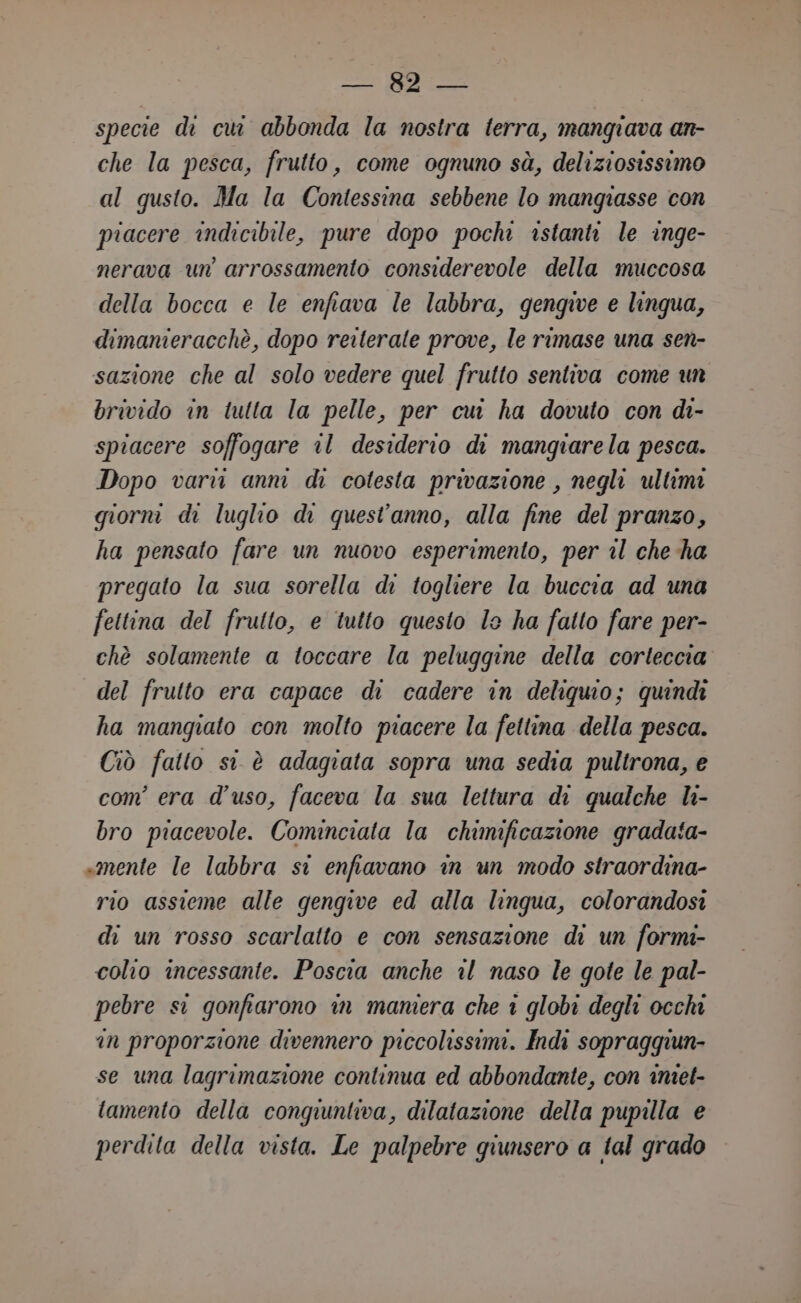 specie di cui abbonda la nostra terra, mangiava an- che la pesca, frutto, come ognuno sà, deliziosissimo al gusto. Ma la Contessina sebbene lo mangiasse con piacere indicibile, pure dopo pochi istanti le inge- nerava un’ arrossamento considerevole della muccosa della bocca e le enfiava le labbra, gengive e linqua, dimanieracchè, dopo reiterate prove, le rimase una sen- sazione che al solo vedere quel frutto sentiva come un brivido in tutta la pelle, per cui ha dovuto con di- spiacere soffogare al desiderio di mangiarela pesca. Dopo varvi anni di cotesta privazione , negli ultimi giorni di luglio di quest'anno, alla fine del pranzo, ha pensato fare un nuovo esperimento, per il che ha pregato la sua sorella di togliere la buccia ad una fettina del frutto, e tutto questo le ha fatto fare per- chè solamente a toccare la peluggine della corteccia del frutto era capace di cadere in deliquio; quindi ha mangiato con molto piacere la fettina della pesca. Ciò fatto si è adagiata sopra una sedia pultrona, e com’ era d'uso, faceva la sua lettura di qualche li- bro piacevole. Cominciata la chimificazione gradata- «mente le labbra si enfiavano in un modo straordina- rio assieme alle gengive ed alla lingua, colorandosi di un rosso scarlatto e con sensazione di un formi- colio incessante. Poscia anche il naso le gote le pal- pebre si gonfiarono in maniera che î globi degli occhi in proporzione divennero piccolissimi. Indi sopraggiun- se una lagrimazione continua ed abbondante, con imet- tamento della conquuntiva, dilatazione della pupilla e perdita della vista. Le palpebre qiunsero a tal grado