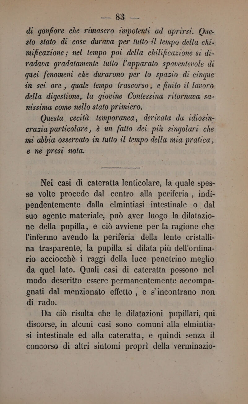 — 883 — di gonfiore che rimasero impotenti ad aprirsi. Que- sto stato di cose durava per tutto il tempo della chi- mificazione; nel tempo poi della chilificazione si di- radava gradatamente tutto l'apparato spaventevole di quei fenomeni che durarono per lo spazio di cinque in sei ore, quale tempo trascorso, e finito il lavoro della digestione, la giovine Contessina ritornava sa- nissima come nello stato primero. Questa cecità temporanea, derivata da idiosin- crazia particolare, è un falto dei più singolari che mi abbia osservato in tutto il tempo della mia pratica, e ne presi nota. Nei casi di cateratta lenticolare, la quale spes- se volte procede dal centro alla periferia , indi- pendentemente dalla elmintiasi intestinale o dal suo agente materiale, può aver luogo la dilatazio- ne della pupilla, e ciò avviene per la ragione che l’infermo avendo la periferia della lente cristalli na trasparente, la pupilla si dilata più dell’ordina- rio acciocchè 1 raggi della luce penetrino meglio da quel lato. Quali casi di cateratta possono nel modo descritto essere permanentemente accompa- gnati dal menzionato effetto, e s'incontrano non di rado. Da ciò risulta che le dilatazioni pupillari, qui discorse, in alcuni casi sono comuni alla elmintia- si intestinale ed alla cateratta, e quindi senza il concorso di altri sintomi proprì della verminazio-