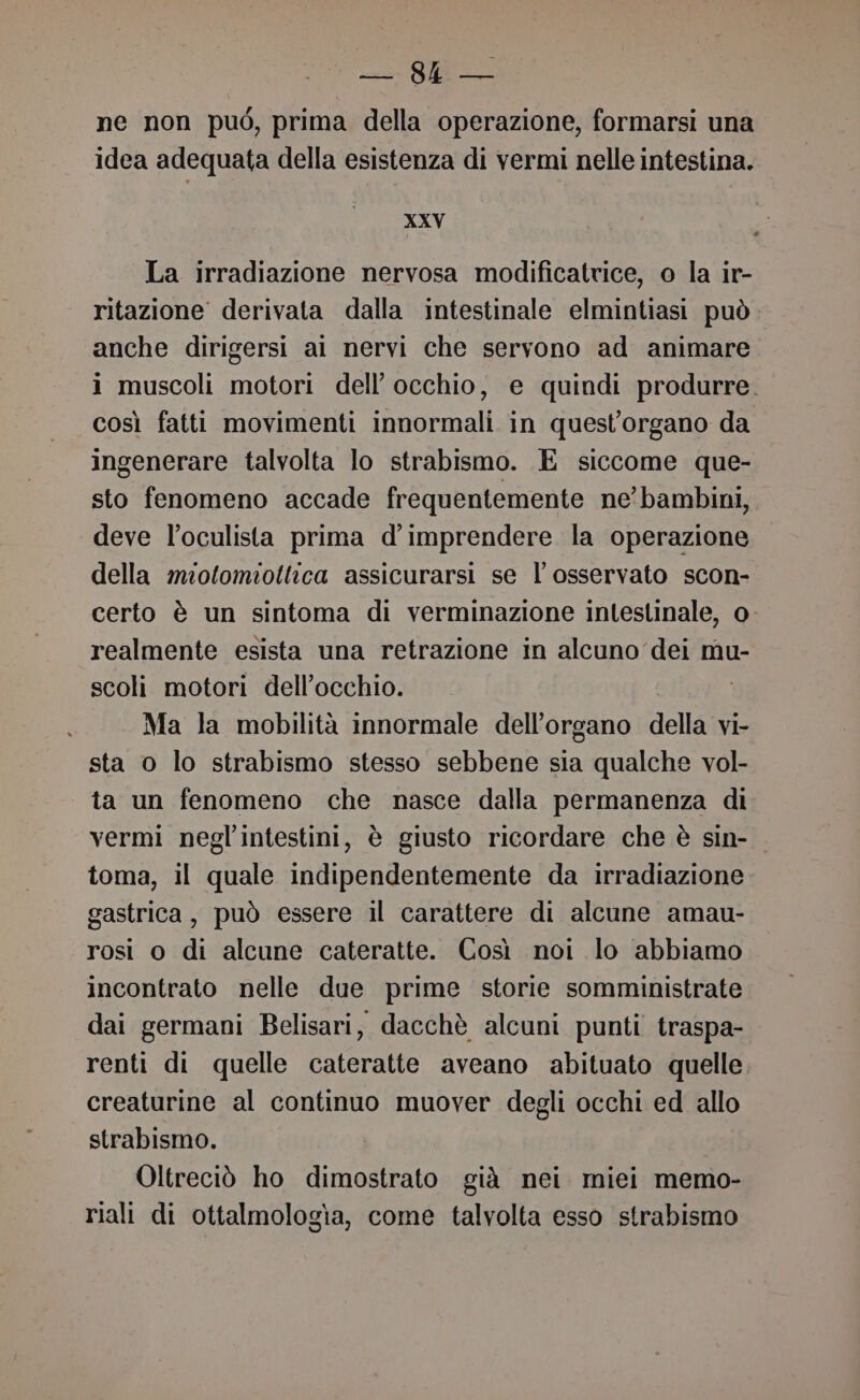 Me pa ne non può, prima della operazione, formarsi una idea adequata della esistenza di vermi nelle intestina. XXV La irradiazione nervosa modificatrice, o la ir- ritazione derivata dalla intestinale elmintiasi può anche dirigersi al nervi che servono ad animare 1 muscoli motori dell'occhio, e quindi produrre. così fatti movimenti innormali in quest'organo da ingenerare talvolta lo strabismo. E siccome que- sto fenomeno accade frequentemente ne’ bambini, deve l’oculista prima d’imprendere la operazione della miofomiottica assicurarsi se l’osservato scon- certo è un sintoma di verminazione intestinale, 0 realmente esista una retrazione in alcuno dei mu- scoli motori dell'occhio. Ma la mobilità innormale dell'organo della VI- sta o lo strabismo stesso sebbene sia qualche vol- ta un fenomeno che nasce dalla permanenza di vermi negl’intestini, è giusto ricordare che è sin- toma, il quale indipendentemente da irradiazione gastrica, può essere il carattere di alcune amau- rosi o di alcune cateratte. Così noi lo abbiamo incontrato nelle due prime storie somministrate dai germani Belisari, dacchè alcuni punti traspa- renti di quelle cateratte aveano abituato quelle creaturine al continuo muover degli occhi ed allo strabismo. Oltreciò ho dimostrato già nei miei memo- riali di ottalmologia, come talvolta esso strabismo