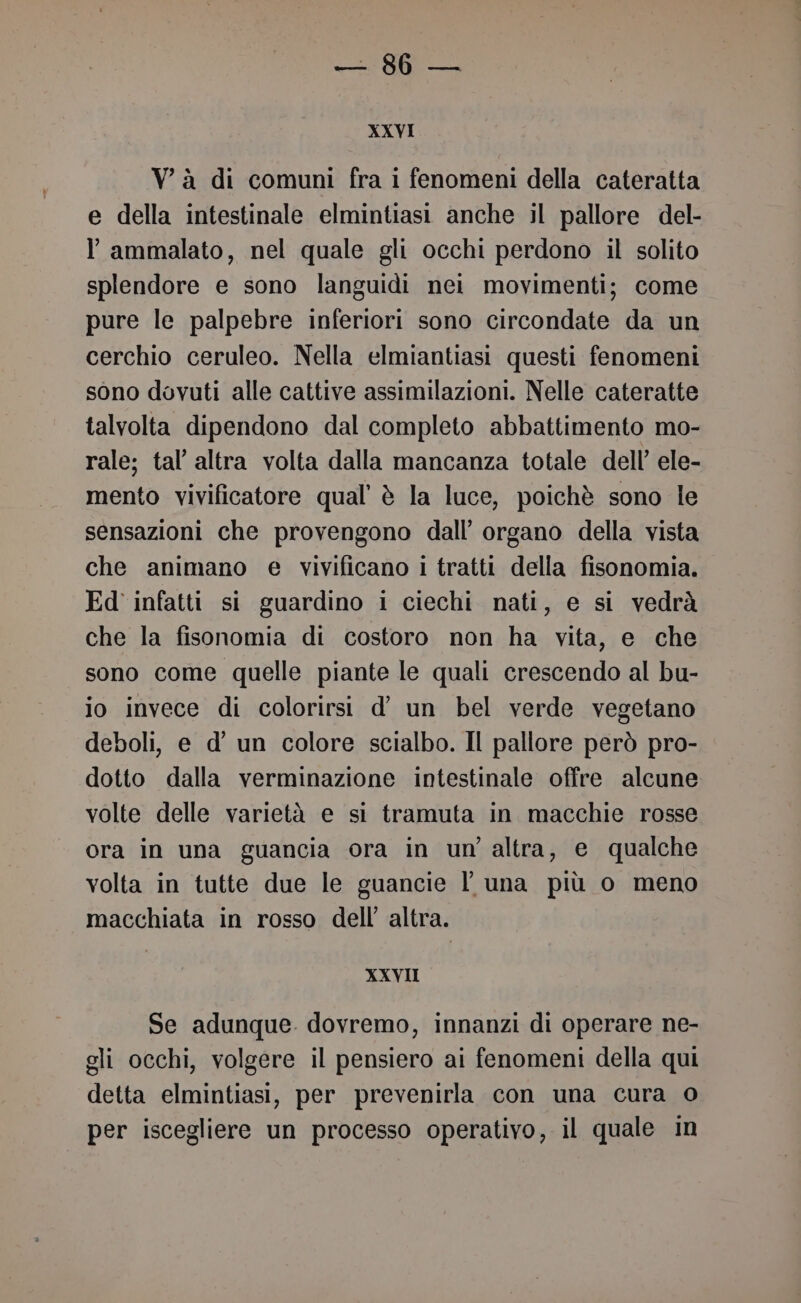 XXVI Và di comuni fra i fenomeni della cateratta e della intestinale elmintiasi anche il pallore del- l ammalato, nel quale gli occhi perdono il solito splendore e sono languidi nei movimenti; come pure le palpebre inferiori sono circondate da un cerchio ceruleo. Nella elmiantiasi questi fenomeni sono dovuti alle cattive assimilazioni. Nelle cateratte talvolta dipendono dal completo abbattimento mo- rale; tal’ altra volta dalla mancanza totale dell’ ele- mento vivificatore qual’ è la luce, poichè sono le sensazioni che provengono dall’ organo della vista che animano e vivificano i tratti della fisonomia. Ed infatti si guardino i ciechi nati, e si vedrà che la fisonomia di costoro non ha vita, e che sono come quelle piante le quali crescendo al bu- io invece di colorirsi d’ un bel verde vegetano deboli, e d’ un colore scialbo. Il pallore però pro- dotto dalla verminazione intestinale offre alcune volte delle varietà e si tramuta in macchie rosse ora in una guancia ora in un'altra, e qualche volta in tutte due le guancie l una più o meno macchiata in rosso dell’ altra. XXVII Se adunque. dovremo, innanzi di operare ne- gli occhi, volgere il pensiero ai fenomeni della qui detta elmintiasi, per prevenirla con una cura 0 per iscegliere un processo operativo, il quale in