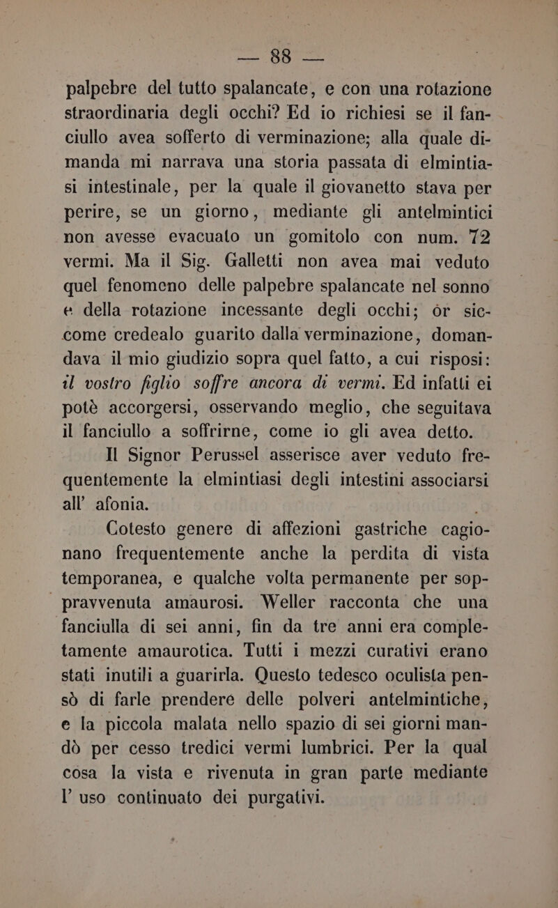 fo DS e palpebre del tutto spalancate, e con una rotazione straordinaria degli occhi? Ed io richiesi se il fan- ciullo avea sofferto di verminazione; alla quale di- manda mi narrava una storia passata di elmintia- si intestinale, per la quale il giovanetto stava per perire, se un giorno, mediante gli antelmintici non avesse evacualo un gomitolo con num. 72 vermi. Ma il Sig. Galletti non avea mai veduto quel fenomeno delle palpebre spalancate nel sonno e della rotazione incessante degli occhi; òr sic- come credealo guarito dalla verminazione, doman- dava il mio giudizio sopra quel fatto, a cui risposi: il vostro figlio soffre ancora di vermi. Ed infatti ei potè accorgersi, osservando meglio, che seguitava il fanciullo a soffrirne, come io gli avea detto. Il Signor Perussel asserisce aver veduto fre- quentemente la elmintiasi degli intestini associarsi all’ afonia. Cotesto genere di affezioni gastriche cagio- nano frequentemente anche la perdita di vista temporanea, e qualche volta permanente per sop- | pravvenuta amaurosi. Weller racconta che una fanciulla di sei anni, fin da tre anni era comple- tamente amaurotica. Tutti i mezzi curativi erano stati inutili a guarirla. Questo tedesco oculista pen- sò di farle prendere delle polveri antelmintiche, e la piccola malata nello spazio di sei giorni man- dò per cesso tredici vermi lumbrici. Per la qual cosa la vista e rivenuta in gran parte mediante l’uso continuato dei purgativi.