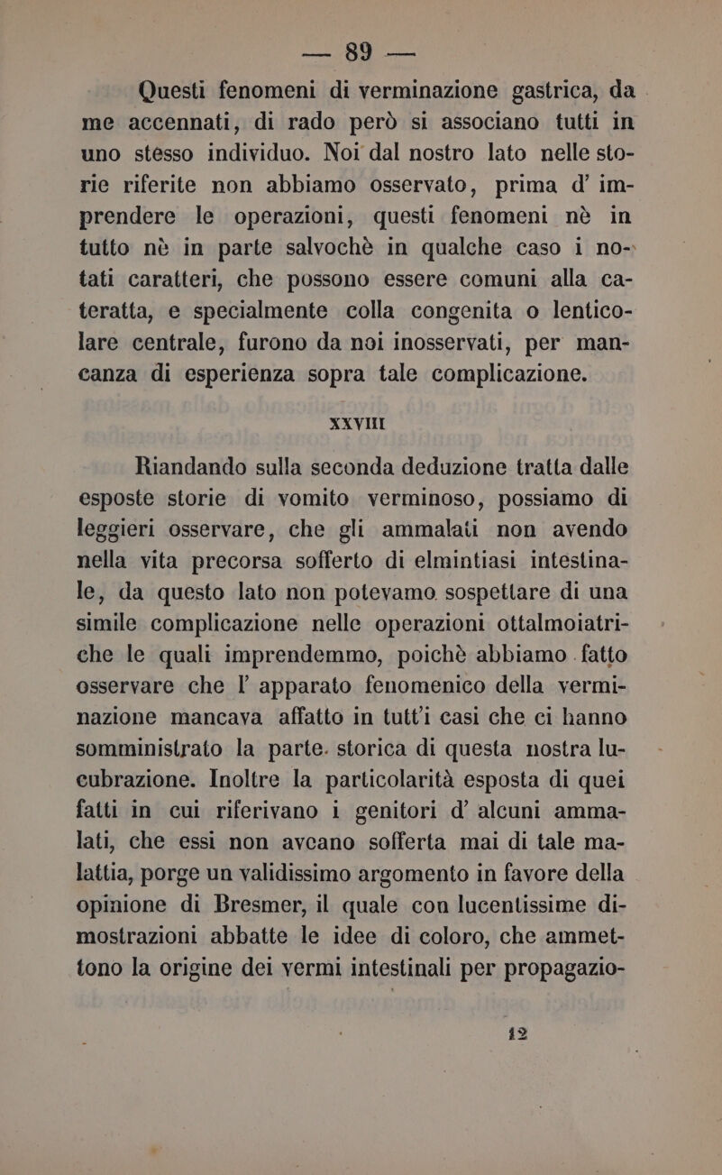 Mii cet Questi fenomeni di verminazione gastrica, da me accennati, di rado però si associano tutti in uno stesso individuo. Noi dal nostro lato nelle sto- rie riferite non abbiamo osservato, prima d’ im- prendere le operazioni, questi fenomeni nè in tutto nè in parte salvochè in qualche caso i no- tati caratteri, che possono essere comuni alla ca- teratta, e specialmente colla congenita o lentico- lare centrale, furono da noi inosservati, per man- canza di esperienza sopra tale complicazione. XXVIII Riandando sulla seconda deduzione tratta dalle esposte storie di vomito verminoso, possiamo di leggieri osservare, che gli ammalati non avendo nella vita precorsa sofferto di elmintiasi intestina- le, da questo lato non potevamo sospettare di una simile complicazione nelle operazioni ottalmoiatri- che le quali imprendemmo, poichè abbiamo fatto osservare che l apparato fenomenico della vermi- nazione mancava affatto in tutti casi che ci hanno somministrato la parte. storica di questa nostra lu- cubrazione. Inoltre la particolarità esposta di quei fatti in cui riferivano i genitori d’ alcuni amma- lati, che essi non avcano sofferta mai di tale ma- lattia, porge un validissimo argomento in favore della opinione di Bresmer, il quale con lucentissime di- mostrazioni abbatte le idee di coloro, che ammet- tono la origine del vermi intestinali per propagazio- 39 ni