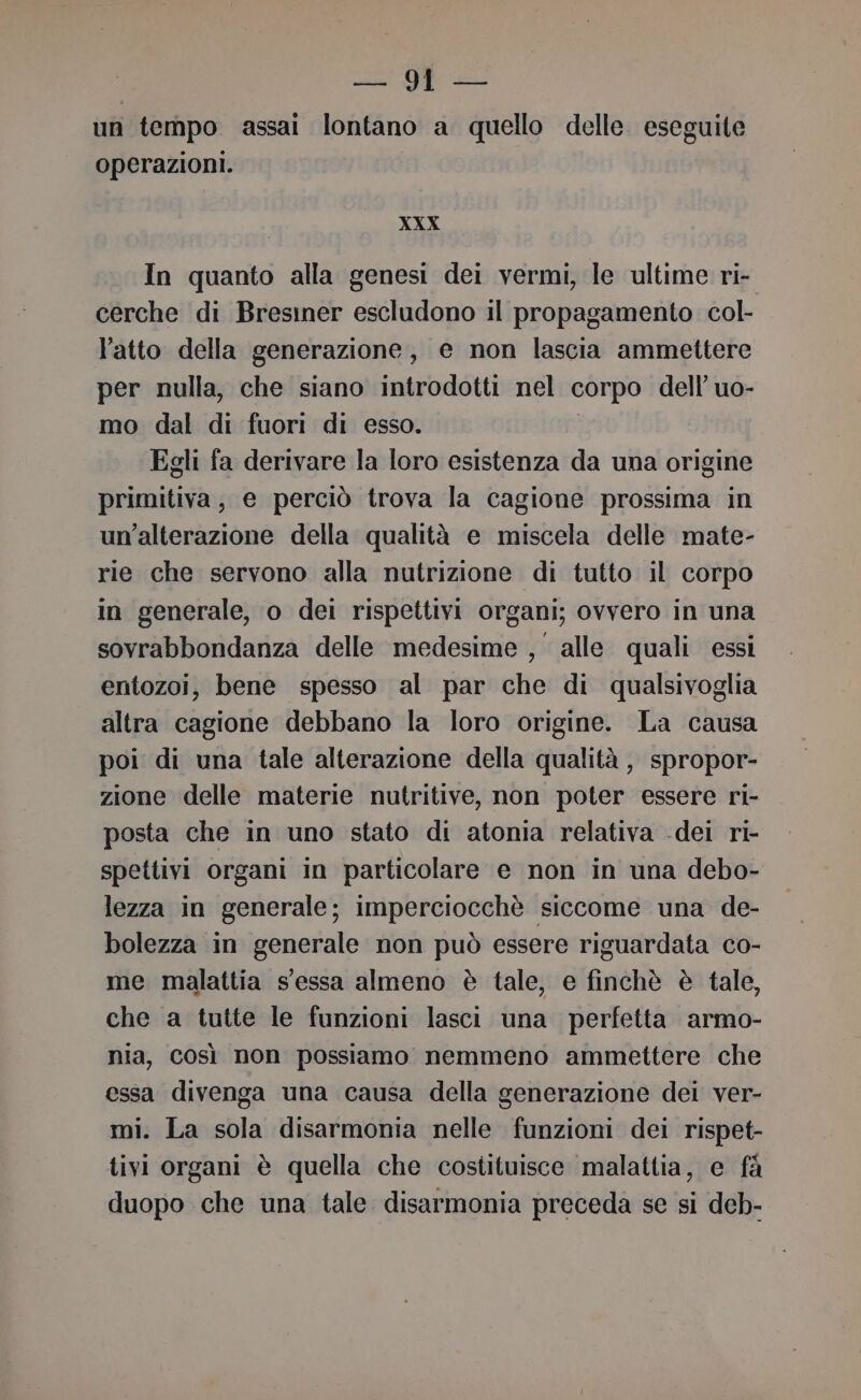 un tempo assai lontano a quello delle eseguite operazioni. XXX In quanto alla genesi dei vermi, le ultime ri- cerche di Bresiner escludono il propagamento col- l'atto della generazione, e non lascia ammettere per nulla, che siano introdotti nel corpo dell’ uo- mo dal di fuori di esso. Egli fa derivare la loro esistenza da una origine primitiva, e perciò trova la cagione prossima in un'alterazione della qualità e miscela delle mate- rie che servono alla nutrizione di tutto il corpo in generale, o dei rispettivi organi; ovvero in una sovrabbondanza delle medesime , alle quali essi entozoi, bene spesso al par che di qualsivoglia altra cagione debbano la loro origine. La causa poi di una tale alterazione della qualità , spropor- zione delle materie nutritive, non poter essere ri- posta che in uno stato di atonia relativa -dei ri- spettivi organi in particolare e non in una debo- lezza in generale; imperciocchè siccome una de- bolezza in generale non può essere riguardata co- me malattia s'essa almeno è tale, e finchè è tale, che a tutte le funzioni lasci una perfetta armo- nia, così non possiamo nemmeno ammettere che essa divenga una causa della generazione dei ver- mi. La sola disarmonia nelle funzioni dei rispet- tivi organi è quella che costituisce malattia, e fà duopo che una tale disarmonia preceda se si deb-