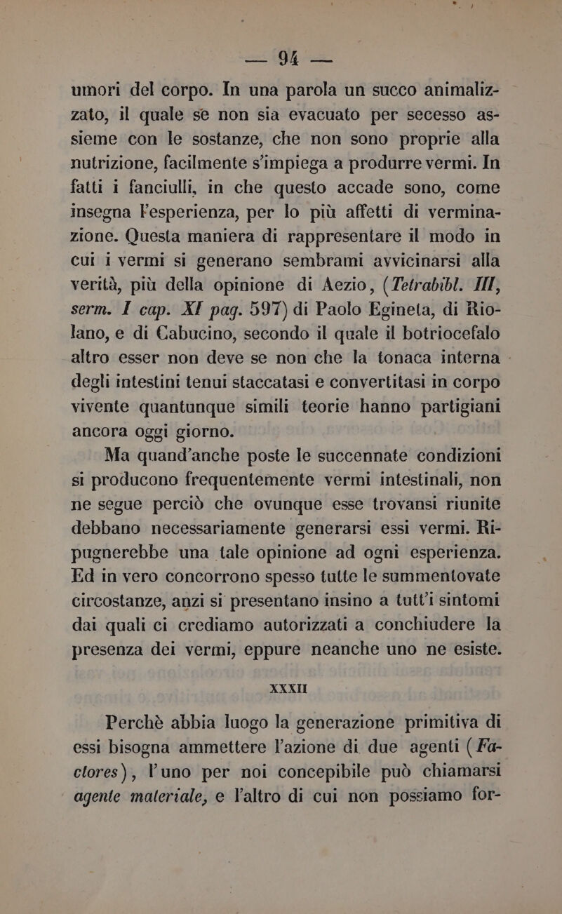 cori RI umori del corpo. In una parola un succo animaliz- zato, 11 quale se non sia evacuato per secesso as- sieme con le sostanze, che non sono proprie alla nutrizione, facilmente s'impiega a produrre vermi. In fatti i fanciulli, in che questo accade sono, come insegna Fesperienza, per lo più affetti di vermina- zione. Questa maniera di rappresentare il modo in cui i vermi si generano sembrami avvicinarsi alla verità, più della opinione di Aezio, (Zetrabibl. III, serm. I cap. XI pag. 597) di Paolo Egineta, di Rio- lano, e di Cabucino, secondo il quale il botriocefalo altro esser non deve se non che la tonaca interna . degli intestini tenui staccatasi e convertitasi in corpo vivente quantunque simili teorie hanno partigiani ancora oggi giorno. Ma quand’anche poste le succennate condizioni si producono frequentemente vermi intestinali, non ne segue perciò che ovunque esse trovansi riunite debbano necessariamente generarsi essi vermi. Ri- pugnerebbe una tale opinione ad ogni esperienza. Ed in vero concorrono spesso tulte le summentovate circostanze, anzi si presentano insino a tutti sintomi dai quali ci crediamo autorizzati a conchiudere la presenza dei vermi, eppure neanche uno ne esiste. XXXII Perchè abbia luogo la generazione primitiva di essi bisogna ammettere lazione di due agenti ( Fa- clores), l'uno per noi concepibile può chiamarsi agente materiale, e l’altro di cui non possiamo for-