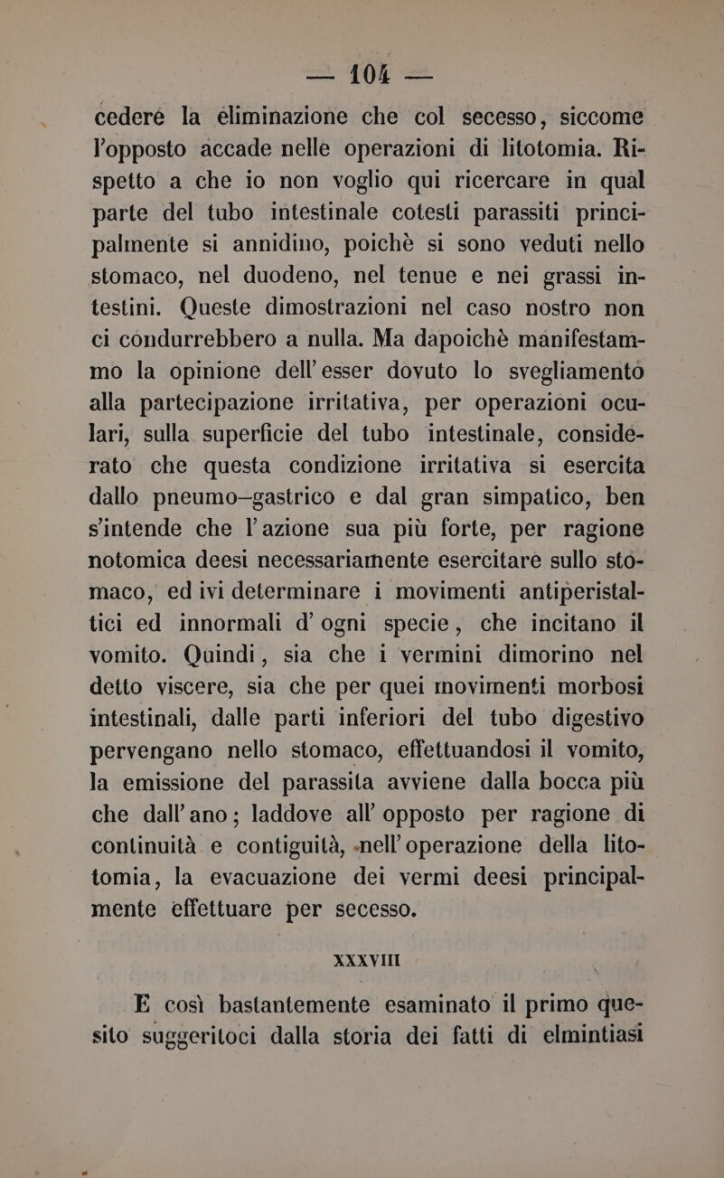 2 0 = cedere la eliminazione che col secesso, siccome l'opposto accade nelle operazioni di litotomia. Ri- spetto a che io non voglio qui ricercare in qual parte del tubo intestinale cotesti parassiti princi- palmente si annidino, poichè si sono veduti nello stomaco, nel duodeno, nel tenue e nei grassi in- testini. Queste dimostrazioni nel caso nostro non ci condurrebbero a nulla. Ma dapoichè manifestam- mo la opinione dell’esser dovuto lo svegliamento alla partecipazione irritativa, per operazioni ocu- lari, sulla superficie del tubo intestinale, conside- rato che questa condizione irritativa sì esercita dallo pneumo—-gastrico e dal gran simpatico, ben s'intende che l’azione sua più forte, per ragione notomica deesi necessariamente esercitare sullo sto- maco, ed ivi determinare i movimenti antiperistal- tici ed innormali d'ogni specie, che incitano il vomito. Quindi, sia che 1 vermini dimorino nel detto viscere, sia che per quei movimenti morbosi intestinali, dalle parti inferiori del tubo digestivo pervengano nello stomaco, effettuandosi il vomito, la emissione del parassita avviene dalla bocca più che dall’ano; laddove all’ opposto per ragione di continuità e contiguità, nell'operazione della lito- tomia, la evacuazione dei vermi deesi principal- mente effettuare per secesso. XXXVIII E così bastantemente esaminato il primo que- sito suggeritoci dalla storia dei fatti di elmintiasi