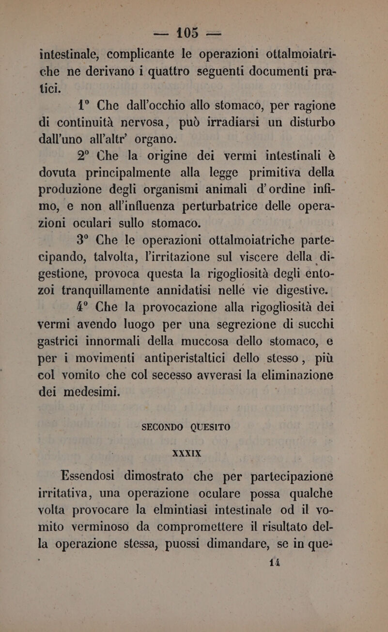 intestinale, complicante le operazioni ottalmoiatri- che ne derivano i quattro seguenti documenti pra- tici. 1° Che dall’occhio allo stomaco, per ragione di continuità nervosa, può irradiarsi un disturbo dall’uno all’altr’ organo. 2° Che la origine dei vermi intestinali è dovuta principalmente alla legge primitiva della produzione degli organismi animali d'ordine infi- mo, e non all'influenza perturbatrice delle opera- zioni oculari sullo stomaco. 3° Che le operazioni ottalmoiatriche parte- cipando, talvolta, l'irritazione sul viscere della di- gestione, provoca questa la rigogliosità degli ento- zoi tranquillamente annidatisi nelle vie digestive. 4° Che la provocazione alla rigogliosità dei vermi avendo luogo per una segrezione di succhi gastrici innormali della muccosa dello stomaco, e per i movimenti antiperistaltici dello stesso ,. più col vomito che col secesso avverasi la eliminazione dei medesimi. vini SECONDO QUESITO XXXIX Essendosi dimostrato che per partecipazione irritativa, una operazione oculare possa qualche volta provocare la elmintiasi intestinale od il vo- mito verminoso da compromettere il risultato del- la operazione stessa, puossi dimandare, se in que- 14