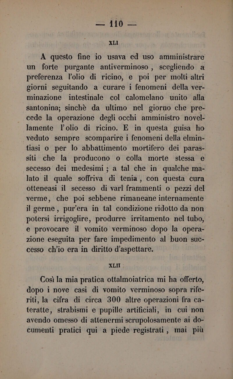 {N = XLI A questo fine io usava ed uso amministrare un forte purgante antiverminoso , scegliendo a preferenza l’olio di ricino, e poi per molti altri giorni seguitando a curare i fenomeni della ver- minazione intestinale col calomelano unito alla santonina; sinchè da ultimo nel giorno che pre- cede la operazione degli occhi amministro novel- lamente l'olio di ricino. E in questa guisa ho veduto sempre scomparire 1 fenomeni della elmin- tiasi o per lo abbattimento mortifero dei paras- siti che la producono o colla morte stessa e secesso dei medesimi ; a tal che in qualche ma- lato il quale soffriva di tenia, con questa cura otteneasi il secesso di varì frammenti o pezzi del «verme, che poi sebbene rimaneane internamente il germe, pur’era in tal condizione ridotto da non potersi irrigoglire, produrre irritamento nel tubo, e provocare il vomito verminoso dopo la opera- zione eseguita per fare impedimento al buon suc- cesso ch'io era in diritto d’aspettare. ! XLII Così la mia pratica ottalmoiatrica mi ha offerto, dopo i nove casi di vomito verminoso sopra rife- riti, la cifra di circa 300 altre operazioni fra ca- teratte, strabismi e pupille artificiali, in cui non avendo omesso di attenermi scrupolosamente ai do- cumenti pratici qui a piede registrati, mai più