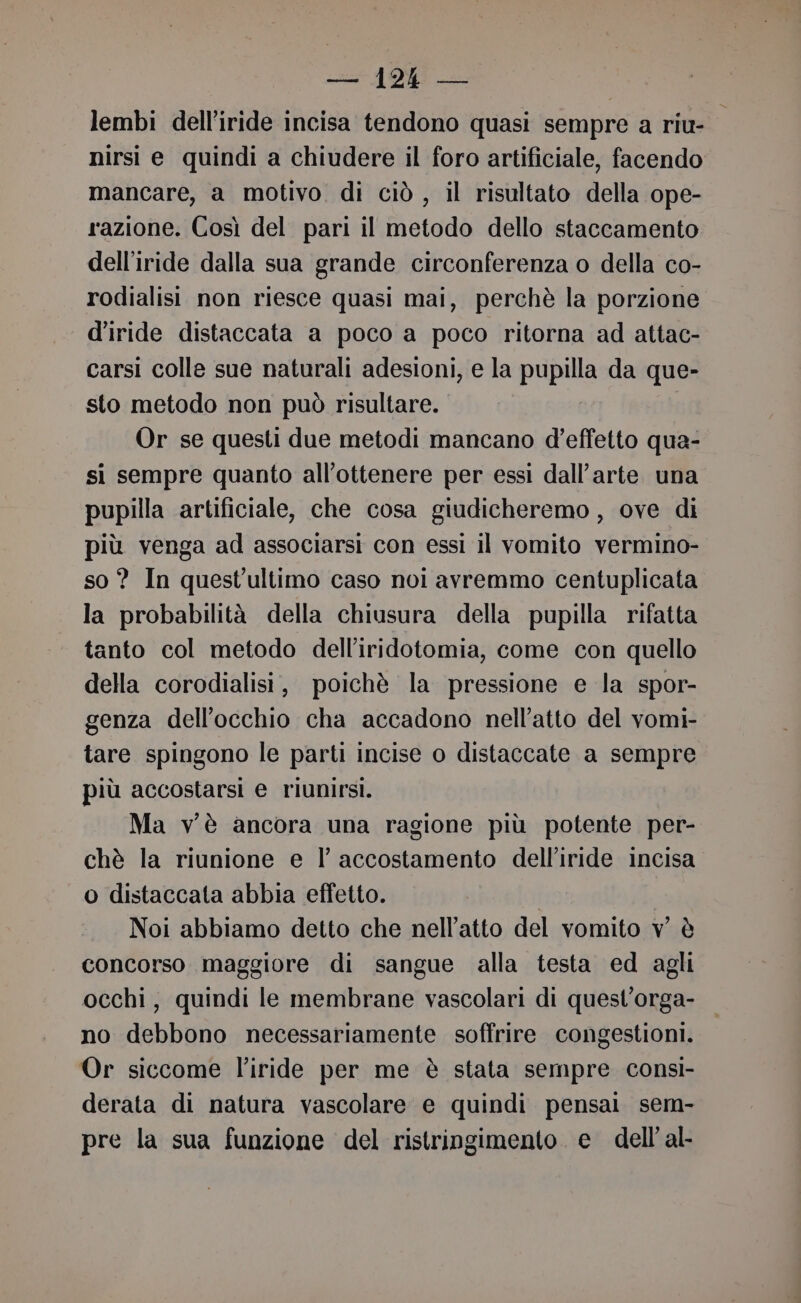 lembi dell’iride incisa tendono quasi sempre a riu- nirsi e quindi a chiudere il foro artificiale, facendo mancare, a motivo di ciò , il risultato della ope- razione. Così del pari il metodo dello staccamento dell’iride dalla sua grande circonferenza o della co- rodialisi non riesce quasi mai, perchè la porzione d’iride distaccata a poco a poco ritorna ad attac- carsi colle sue naturali adesioni, e la PuBDS da que- sto metodo non può risultare. Or se questi due metodi mancano d'effetto qua- si sempre quanto all’ottenere per essi dall'arte una pupilla artificiale, che cosa giudicheremo , ove di più venga ad associarsi con essi il vomito vermino- so ? In quest'ultimo caso noi avremmo centuplicata la probabilità della chiusura della pupilla rifatta tanto col metodo dell’iridotomia, come con quello della corodialisi, poichè la pressione e la spor- genza dell'occhio cha accadono nell’atto del vomi- tare spingono le parti incise o distaccate a sempre più accostarsi e riunirsi. Ma vè ancora una ragione più potente per- chè la riunione e l’ accostamento delliride incisa o distaccata abbia effetto. | Noi abbiamo detto che nell'atto del vomito v è concorso maggiore di sangue alla testa ed agli occhi, quindi le membrane vascolari di quest’orga- no debbono necessariamente soffrire congestioni. Or siccome l'iride per me è stata sempre consì- derata di natura vascolare e quindi pensai sem- pre la sua funzione del ristringimento e dell’ al-