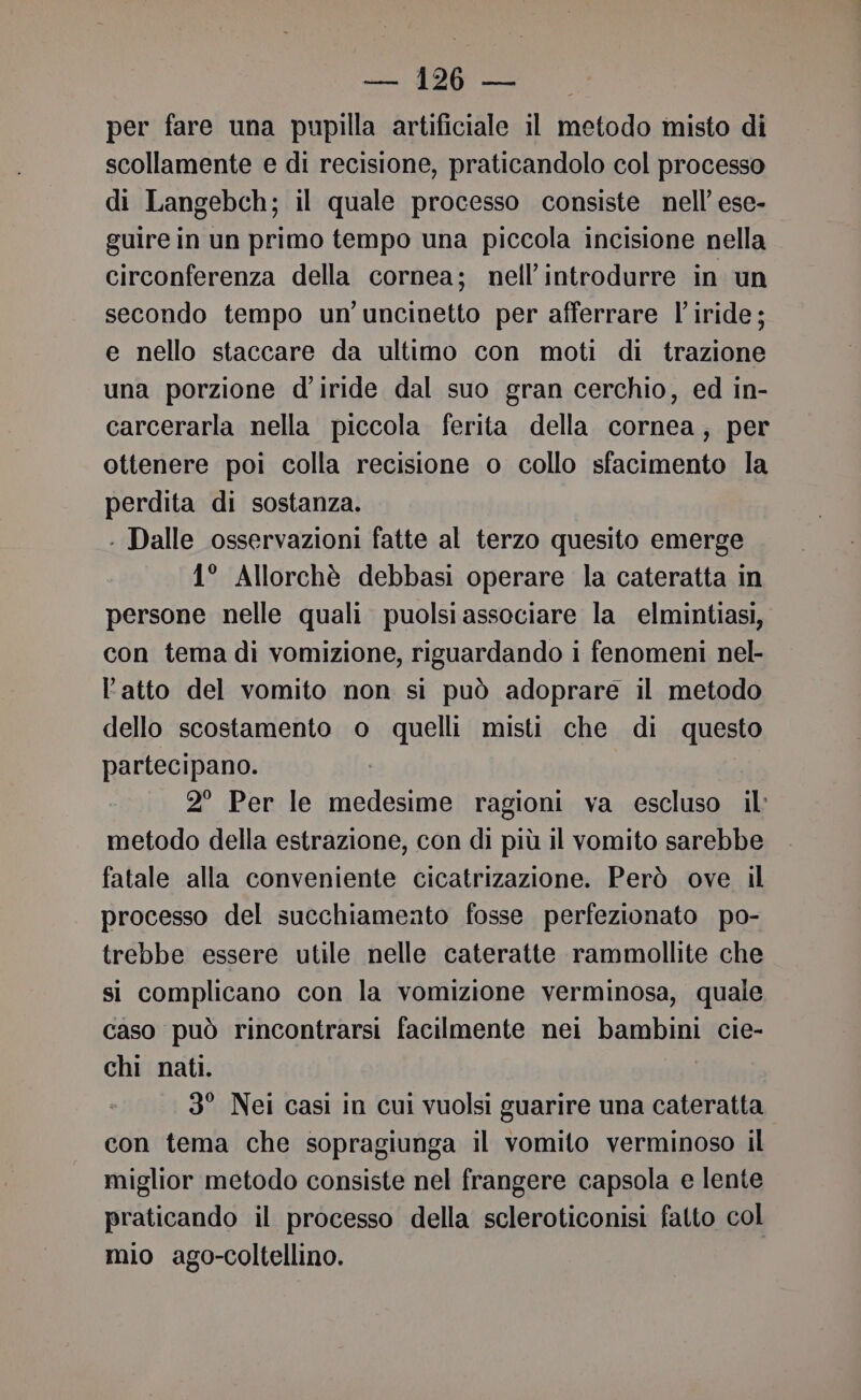 per fare una pupilla artificiale il metodo misto di scollamente e di recisione, praticandolo col processo di Langebch; il quale processo consiste nell’ ese- guire in un primo tempo una piccola incisione nella circonferenza della cornea; nell’introdurre in un secondo tempo un uncinetto per afferrare l’iride; e nello staccare da ultimo con moti di trazione una porzione d’iride dal suo gran cerchio, ed in- carcerarla nella piccola ferita della cornea; per ottenere poi colla recisione o collo sfacimento la perdita di sostanza. . Dalle osservazioni fatte al terzo quesito emerge 1° Allorchè debbasi operare la cateratta in persone nelle quali puolsi associare la elmintiasi, con tema di vomizione, riguardando i fenomeni nel- l'atto del vomito non si può adoprare il metodo dello scostamento o quelli misti che di questo partecipano. 2° Per le medesime ragioni va escluso il metodo della estrazione, con di più il vomito sarebbe fatale alla conveniente cicatrizazione. Però ove il processo del succhiameato fosse perfezionato po- trebbe essere utile nelle cateratte rammollite che si complicano con la vomizione verminosa, quale caso può rincontrarsi facilmente nei bambini cie- chi nati. 3° Nei casi in cui vuolsi guarire una cateratta con tema che sopragiunga il vomito verminoso il miglior metodo consiste nel frangere capsola e lente praticando il processo della scleroticonisi fatto col mio ago-coltellino.