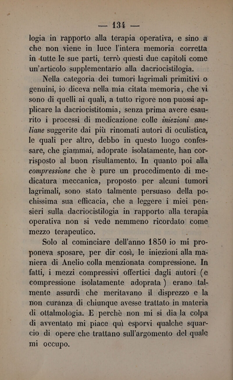 logia in rapporto alla terapia operativa, e sino a che non viene in luce l’intera memoria corretta in «tutte le sue parti, terrò questi due capitoli come un’articolo supplementario alla dacriocistilogia. Nella categoria dei tumori lagrimali primitivi o genuini, io diceva nella mia citata memoria, che vi sono di quelli ai quali, a tutto rigore non puossi ap- plicare la dacriocistitomia; senza prima avere esau- rito i processi di medicazione colle inzezioni ane- liane suggerite dai più rinomati autori di oculistica, le quali per altro, debbo in questo luogo confes- sare, che giammai, adoprate isolatamente, han cor- risposto al buon risultamento. In quanto poi alla compressione che è pure un procedimento di me- dicatura meccanica, proposto per alcuni tumori. lagrimali, sono stato talmente persuaso della po- chissima sua efficacia, che a leggere i miei pen- sieri sulla dacriocistilogia in rapporto alla terapia operativa non si vede nemmeno ricordato come. mezzo terapeutico. — Solo al cominciare dell’anno 1850 io mi pro- poneva sposare, per dir così, le iniezioni alla ma- niera di Anelio colla menzionata compressione. In fatti, i mezzi compressivi offertici dagli autori (e compressione isolatamente adoprata ) erano tal- mente assurdi che meritavano il disprezzo e la mon curanza di chiunque avesse trattato in materia di ottalmologia. E perchè non mi si dia la colpa di avventato mi piace quì esporvi qualche squar- cio di opere che trattano sull'argomento del quale mi occupo.