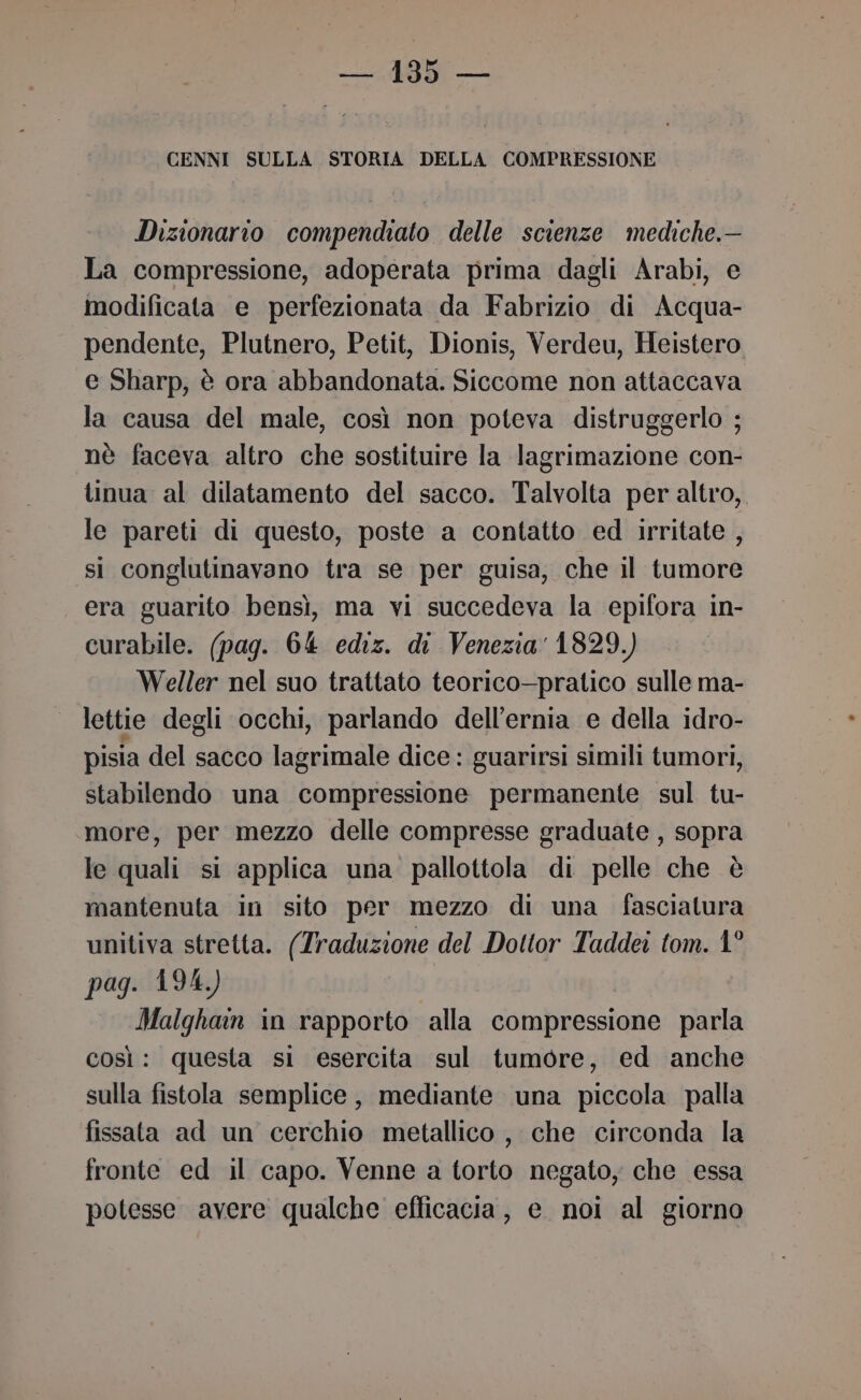 CENNI SULLA STORIA DELLA COMPRESSIONE Dizionario compendiato delle scienze mediche.— La compressione, adoperata prima dagli Arabi, e modificata e perfezionata da Fabrizio di Acqua- pendente, Plutnero, Petit, Dionis, Verdeu, Heistero e Sharp, è ora abbandonata. Siccome non attaccava la causa del male, così non poteva distruggerlo ; nè faceva altro che sostituire la lagrimazione con- tinua al dilatamento del sacco. Talvolta per altro, le pareti di questo, poste a contatto ed irritate , si conglutinavano tra se per guisa, che il tumore era guarito bensì, ma vi succedeva la epifora in- curabile. (pag. 64 ediz. di Venezia 1829.) Weller nel suo trattato teorico—pratico sulle ma- lettie degli occhi, parlando dell'ernia e della idro- pisia del sacco lagrimale dice: guarirsi simili tumori, stabilendo una compressione permanente sul tu- more, per mezzo delle compresse graduate , sopra le qhiali si applica una pallottola di pelle che è mantenuta in sito per mezzo di una fasciatura unitiva stretta. (Traduzione del Dottor Taddei tom. 1° pag. 194.) Malghain in rapporto alla compressione parla così: questa si esercita sul tumore, ed anche sulla fistola semplice, mediante una piccola palla fissata ad un cerchio metallico , che circonda la fronte ed il capo. Venne a torto negato, che essa potesse avere qualche efficacia, e noi al giorno