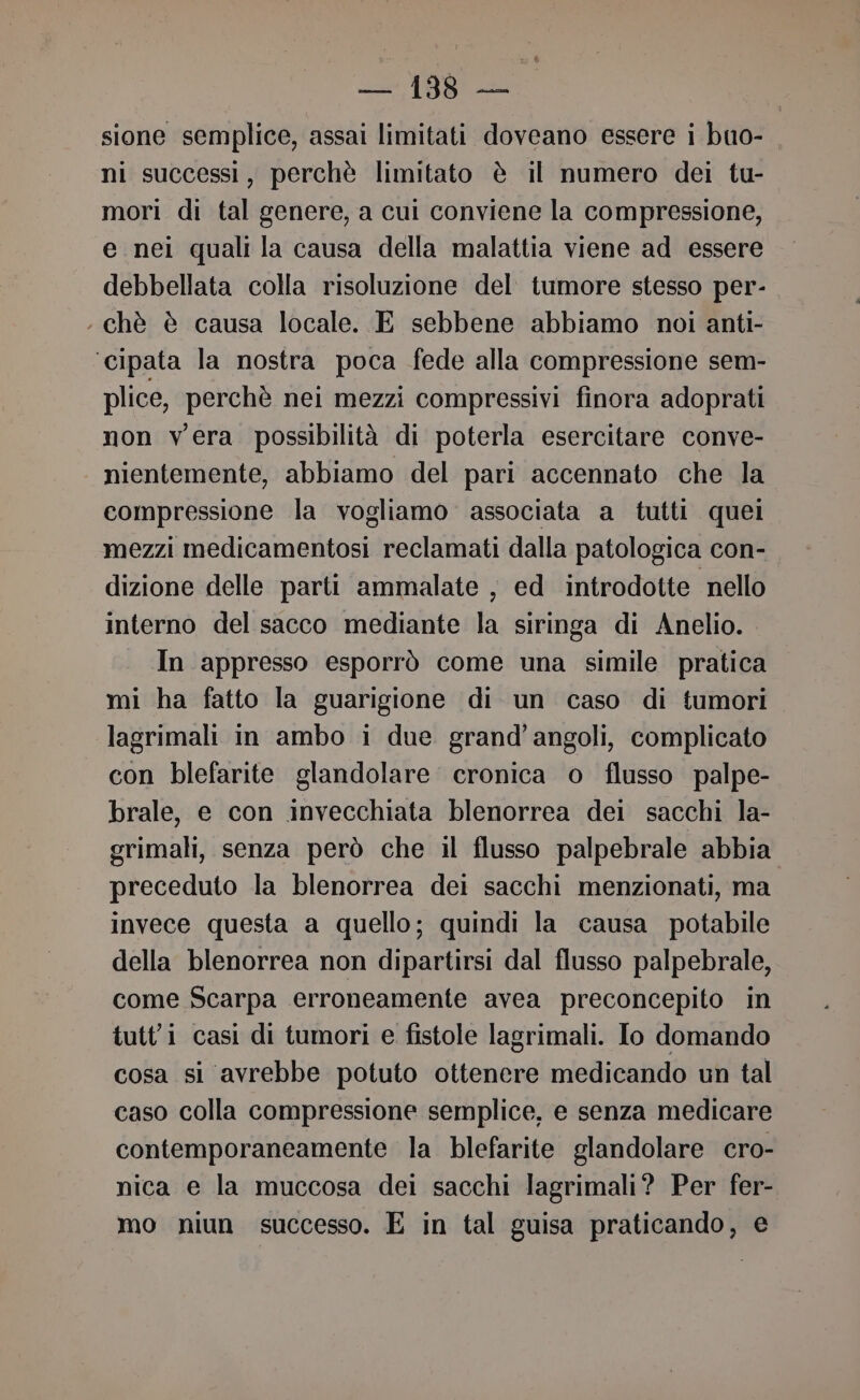 sione semplice, assai limitati doveano essere i buo- ni successi, perchè limitato è il numero dei tu- mori di tal genere, a cui conviene la compressione, e nei quali la causa della malattia viene ad essere debbellata colla risoluzione del tumore stesso per- chè è causa locale. E sebbene abbiamo noi anti- ‘cipata la nostra poca fede alla compressione sem- plice, perchè nei mezzi compressivi finora adoprati non vera possibilità di poterla esercitare conve- nientemente, abbiamo del pari accennato che la compressione la vogliamo associata a tutti quei mezzi medicamentosi reclamati dalla patologica con- dizione delle parti ammalate , ed introdotte nello interno del sacco mediante la siringa di Anelio. In appresso esporrò come una simile pratica mi ha fatto la guarigione di un caso di tumori lagrimali in ambo i due grand’angoli, complicato con blefarite glandolare cronica o flusso palpe- brale, e con invecchiata blenorrea dei sacchi la- grimali, senza però che il flusso palpebrale abbia preceduto la blenorrea dei sacchi menzionati, ma invece questa a quello; quindi la causa potabile della blenorrea non dipartirsi dal flusso palpebrale, come Scarpa erroneamente avea preconcepito in tutti casi di tumori e fistole lagrimali. lo domando cosa si avrebbe potuto ottenere medicando un tal caso colla compressione semplice, e senza medicare contemporaneamente la blefarite glandolare cro- nica e la muccosa dei sacchi lagrimali? Per fer- mo niun successo. E in tal guisa praticando, e