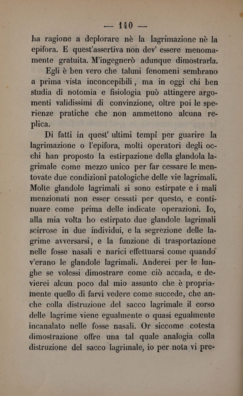 ha ragione a deplorare nè la lagrimazione nè la epifora. E quest’assertiva non dev’ essere menoma- mente gratuita. M'ingegnerò adunque dimostrarla. Egli è ben vero che taluni fenomeni sembrano a prima vista inconcepibili, ma in oggi chi ben studia di notomia e fisiologia può attingere argo- menti validissimi di convinzione, oltre poi le spe- rienze pratiche che non ammettono alcuna re- plica. | Di fatti in quest ultimi tempi per guarire la lagrimazione o l’epifora, molti operatori degli oc- chi han proposto la estirpazione della glandola la- grimale come mezzo unico per far cessare le men- tovate due condizioni patologiche delle vie lagrimali. Molte glandole lagrimali si sono estirpate e i mali menzionati non esser cessati per questo, e conti- nuare come prima delle indicate operazioni. Io, alla mia volta ‘ho estirpato due glandole lagrimali scirrose in due individui, e la segrezione delle la- grime avversarsi, e la funzione di trasportazione nelle fosse nasali e narici effettuarsi come quando verano le glandole lagrimali. Anderei per le lun- ghe se volessi dimostrare come ciò accada, e de- vierei alcun poco dal mio assunto che è propria- mente quello di farvi vedere come succede, che an- che colla distruzione del sacco lagrimale il corso delle lagrime viene egualmente o quasi egualmente incanalato nelle fosse nasali. Or siccome cotesta dimostrazione offre una tal quale analogia colla distruzione del sacco lagrimale, io per nota vi pre-