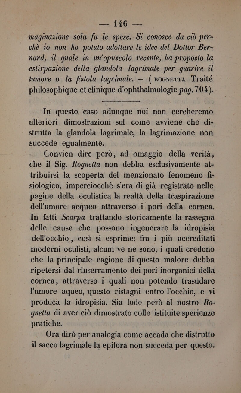 magmazione sola fa le spese. Si conosce da ciò per- chè io non ho potuto adottare le idee del Dottor Ber- nard, il quale in un’opuscolo recente, ha proposto la estirpazione della glandola lagrimale per guarire al tumore o la fistola lagrimale. — ( RoGnETTA Traité philosophique et clinique d’ophthalmologie pag. 704). In questo caso adunque noi non cercheremo ulteriori. dimostrazioni sul come avviene che di- strutta la glandola lagrimale, la lagrimazione non succede egualmente. Convien dire però, ad omaggio della verità, che il Sig. Rognetta non debba esclusivamente at- tribuirsi la scoperta del menzionato fenomeno fi- siologico, imperciocchè s'era di già registrato nelle pagine della oculistica la realtà della traspirazione dell'umore acqueo attraverso i pori della cornea. In fatti Scarpa trattando storicamente la rassegna delle cause ehe possono ingenerare la idropisia dell'occhio, così si esprime: fra i più accreditati moderni oculisti, alcuni ve ne sono, i quali credono che la principale cagione di questo malore debba . ripetersi dal rinserramento dei pori inorganici della cornea, attraverso i quali non potendo trasudare l'umore aqueo, questo ristagni entro l'occhio, e vi produca la idropisia. Sia lode però al nostro Ro- | gnetta di aver ciò dimostrato colle istituite mio pratiche. Ora dirò per analogia come accada che distrutto il sacco lagrimale la epifora non succeda per questo.