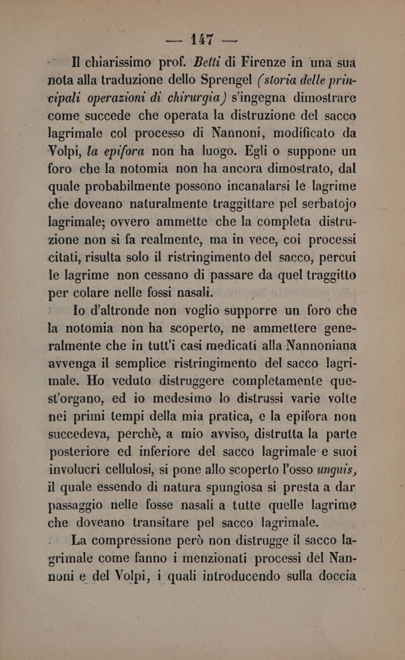 Il chiarissimo prof. Betti di Firenze in ‘una sua . nota alla traduzione dello Sprengel (store delle prin- cipali operazioni di chirurgia) singegna dimostrare come succede che operata la distruzione del sacco lagrimale col processo di Nannoni, modificato da Volpi, fa epifora non ha luogo. Egli o suppone un foro che la notomia non ha ancora dimostrato, dal quale probabilmente possono incanalarsi le lagrime che doveano naturalmente traggittare pel serbatojo lagrimale; ovvero ammette che la completa distru- zione non si fa realmente, ma in vece, coi processi citati, risulta solo il ristringimento del sacco, percui le lagrime non cessano di passare da quel traggitto per colare nelle fossi nasali. | Io d'altronde non voglio supporre un foro che la notomia non ha scoperto, ne ammettere gene- ralmente che in tutti casi medicati alla Nannoniana avvenga il semplice ristringimento del sacco lagri- male. Ho veduto distruggere completamente que- storgano, ed io medesimo lo distrussi varie volte nei primi tempi della mia pratica, e la epifora non succedeva, perchè, a mio avviso, distrutta la parte posteriore ed inferiore del sacco lagrimale e suoi involucri cellulosi, si pone allo scoperto l'osso unguis, il quale essendo di natura spungiosa si presta a dar passaggio nelle fosse nasali a tutte quelle lagrime che doveano transitare pel sacco lagrimale. La compressione però non distrugge il sacco la- grimale come fanno i menzionati processi del Nan- noni e del Volpi, i quali introducendo sulla doccia