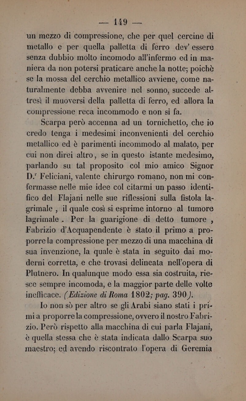 un mezzo di compressione, che per quel cercine di metallo e per quella palletta di ferro dev’ essere senza dubbio molto incomodo all’infermo ed in ma- niera da non potersi praticare anche la notte; poichè se la mossa del cerchio metallico avviene, come na- turalmente debba avvenire nel sonno, succede al- tresì il muoversi della palletta di ferro, ed allora la compressione reca incommodo e non si fa. Scarpa però accenna ad un tornichetto, che io credo tenga i medesimi inconvenienti del cerchio metallico ed è parimenti incommodo al malato, per cui non direi altro, se in questo istante medesimo, parlando su tal proposito col mio amico Signor D. Feliciani, valente chirurgo romano, non mi con- fermasse nelle mie idee col citarmi un passo identi- fico del Flajani nelle sue riflessioni sulla fistola la-. grimale , il quale così si esprime intorno al tumore lagrimale . Per la guarigione di detto tumore , Fabrizio d'Acquapendente è stato il primo a_ pro- porrela compressione per mezzo di una macchina di sua invenzione, la quale è stata in seguito dai mo- derni corretta, e che trovasi delineata nell'opera di Plutnero. In qualunque modo essa sia costruita, rie- sce sempre incomoda, e la maggior parte delle volte inefficace. ( Edizione di Roma 1802; pag. 390). Io non sò per altro se gli Arabi siano stati i pri- mia proporrela compressione, ovvero il nostro Fabri- zio. Però rispetto alla macchina di cui parla Flajani, è quella stessa che è stata indicata dallo Scarpa suo maestro; ed avendo riscontrato l'opera di Geremia