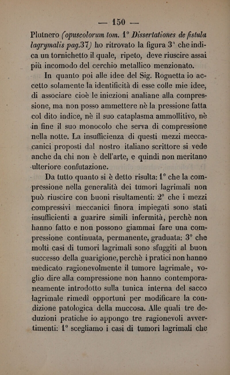 Plutnero (opuscolorum tom. 1° Dissertationes de fistula lagrymalis pag.37) ho ritrovato la figura 3° che indi- ca un tornichetto il quale, ripeto, deve riuscire assal più incomodo del cerchio metallico menzionato. In quanto poi alle idee del Sig. Rognetta io ac- cetto solamente la identificità di esse colle mie idee, di associare cioè le iniezioni analiane alla compres- sione, ma non posso ammettere nè la pressione fatta col dito indice, nè il suo cataplasma ammollitivo, nè In fine il suo monocolo che serva di compressione nella notte. La insufficienza di questi mezzi mecca- canici proposti dal nostro italiano scrittore si vede anche da chi non è dell’arte, e quindi non meritano ‘ulteriore confutazione. Da tutto quanto si è detto risulta: 1° che la com- pressione nella generalità dei tumori lagrimali non può riuscire con buoni risultamenti: 2° che 1 mezzi compressivi meccanici finora impiegati sono stati ‘insufficienti a guarire simili infermità, perchè non hanno fatto e non possono giammai fare una com- pressione continuata, permanente, graduata: 3° che molti casi di tumori lagrimali sono sfuggiti al buon successo della guarigione, perchè i pratici non hanno medicato ragionevolmente il tumore lagrimale, vo- glio dire alla compressione non hanno contempora- neamente introdotto sulla tunica interna del sacco lagrimale rimedi opportuni per modificare la con- dizione patologica della muccosa. Alle quali tre de- duzioni pratiche lo appongo tre ragionevoli avver- timenti: 1° scegliamo i casi di tumori lagrimali che