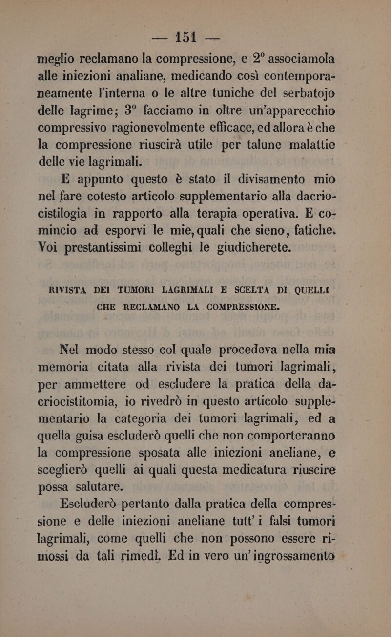 meglio reclamano la compressione, e 2° associamola alle iniezioni analiane, medicando così contempora- neamente linterna o le altre tuniche del serbatojo delle lagrime; 3° facciamo in oltre un’apparecchio compressivo ragionevolmente efficace, ed allora è che la compressione riuscirà utile per talune dal delle vie lagrimali. E appunto questo è stato il divisamento mio nel fare cotesto articolo supplementario alla dacrio- cistilogia in rapporto alla terapia operativa. E co- mincio ad esporvi le mie,quali che sieno, fatiche. Voi prestantissimi colleghi le giudicherete. RIVISTA DEI TUMORI LAGRIMALI E SCELTA DI QUELLI CHE RECLAMANO LA COMPRESSIONE. Nel modo stesso col quale procedeva nella mia memoria citata alla rivista dei tumori lagrimali, per ammettere od escludere la pratica della da- criocistitomia, io rivedrò in questo articolo supple- mentario la categoria dei tumori lagrimali, ed a quella guisa escluderò quelli che non comporteranno la compressione sposata alle iniezioni aneliane, e sceglierò quelli ai quali questa medicatura riuscire possa salutare. Escluderò pertanto dalla pratica della compres- sione e delle iniezioni aneliane tutti falsi tumori lagrimali, come quelli che non possono essere ri- mossi da tali rimedi. Ed in vero un’ ingrossamento