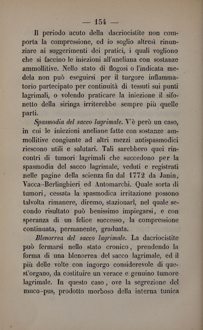 Il periodo acuto della dacriocistite non com- porta la compressione, ed io soglio altresì rinun- ziare ai suggerimenti dei pratici, i quali vogliono che si faccino le iniezioni all’aneliana con sostanze ammollitive. Nello stato di flogosi o l’indicata me- dela non può eseguirsi per il turgore inflamma- torio partecipato per continuità di tessuti sui punti lagrimali, o volendo praticare la iniezione il sifo- netto della siringa irriterebbe sempre più quelle parti. Spasmodia del sacco lagrimale. V'è però un caso, in cui le iniezioni aneliane fatte con sostanze am- mollitive congiunte ad altri mezzi antispasmodici riescono utili e salutari. Tali sarebbero quei rin- contri di tumori lagrimali che succedono per la spasmodia del sacco lagrimale, veduti e registrati nelle pagine della scienza fin dal 1772 da Janin, Vacca-Berlinghieri ed Antomarchi. Quale sorta di tumori, cessata la spasmodica irritazione possono talvolta rimanere, diremo, stazionari, nel quale se- condo risultato può benissimo impiegarsi, e con speranza di un felice successo, la compressione continuata, permanente, graduata. Blenorrea del sacco lagrimale. La dacriocistite può fermarsi nello stato cronico, prendendo la forma di una blenorrea del sacco lagrimale, ed il più delle volte con ingorgo considerevole di que- st’organo, da costituire un verace e genuino tumore lagrimale. In questo caso, ove la segrezione del muco-pus, prodotto morboso della interna tunica