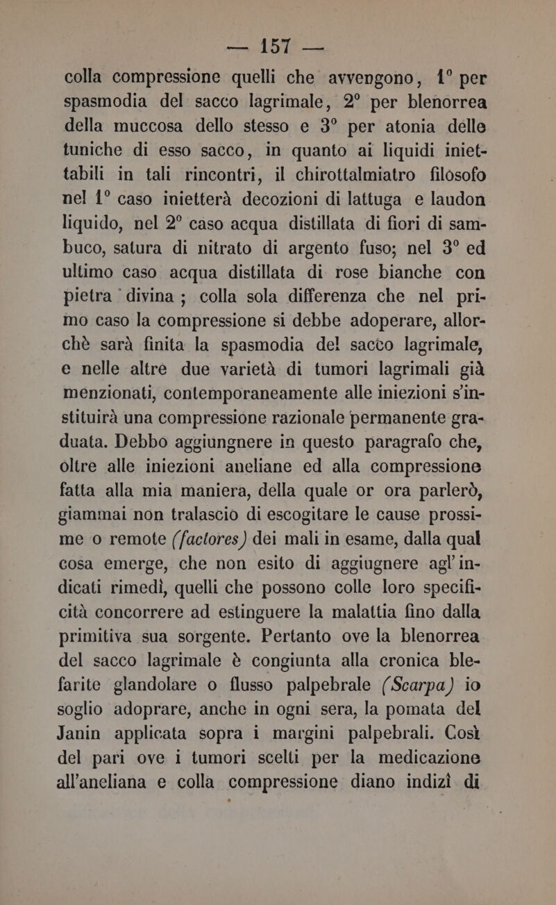 colla compressione quelli che avvengono, 41° per spasmodia del sacco lagrimale, 2° per blenorrea della muccosa dello stesso e 3° per atonia delle tuniche di esso sacco, in quanto ai liquidi iniet- tabili in tali rincontri, il chirottalmiatro filosofo nel 1° caso inietterà decozioni di lattuga e laudon liquido, nel 2° caso acqua distillata di fiori di sam- buco, satura di nitrato di argento fuso; nel 3° ed ultimo caso acqua distillata di rose bianche con pietra divina ; colla sola differenza che nel pri- mo caso la compressione si debbe adoperare, allor- chè sarà finita la spasmodia del sacco lagrimale, e nelle altre due varietà di tumori lagrimali già menzionati, contemporaneamente alle iniezioni s'in- stituirà una compressione razionale permanente gra- duata. Debbo aggiungnere in questo paragrafo che, oltre alle iniezioni aneliane ed alla compressione fatta alla mia maniera, della quale or ora parlerò, giammai non tralascio di escogitare le cause prossi- me o remote (factores) dei mali in esame, dalla qual cosa emerge, che non esito di aggiugnere agl in- dicati rimedì, quelli che possono colle loro specifi- cità concorrere ad estinguere la malattia fino dalla primitiva sua sorgente. Pertanto ove la blenorrea del sacco lagrimale è congiunta alla cronica ble- farite glandolare o flusso palpebrale (Scarpa) io soglio adoprare, anche in ogni sera, la pomata del Janin applicata sopra i margini palpebrali. Così del pari ove i tumori scelti per la medicazione all’aneliana e colla. compressione diano indizì. di