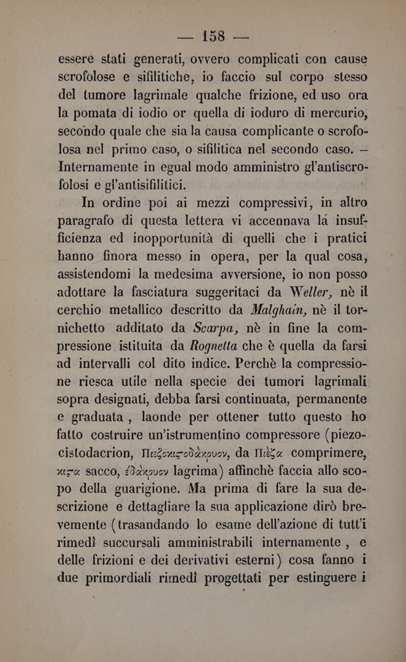 essere stati generati, ovvero complicati con cause scrofolose e sifilitiche, io faccio sul corpo stesso del tumore lagrimale qualche frizione, ed uso ora la pomata di iodio or quella di ioduro di mercurio, secondo quale che sia la causa complicante o scrofo- losa nel primo caso, o sifilitica nel secondo caso. — Internamente in egual modo amministro gl’antiscro- folosi e gl’antisifilitici. In ordine poi ai mezzi compressivi, in altro paragrafo di questa lettera vi accennava la insuf- ficienza ed inopportunità di quelli che i pratici hanno finora messo in opera, per la qual cosa, assistendomi la medesima avversione, io non posso adottare la fasciatura suggeritaci da Weller, nè il cerchio metallico descritto da Malghan, nè il tor- nichetto additato da Scarpa, nè in fine la com- pressione istituita da Rognetta che è quella da farsi ad intervalli col dito indice. Perchè la compressio- ne riesca utile nella specie dei tumori lagrimali sopra designati, debba farsi continuata, permanente e graduata, laonde per ottener tutto questo ho fatto costruire un’istrumentino compressore (piezo- cistodacrion, Lenin da Ilia comprimere, xa sacco, ‘daxov0y lagrima) affinchè faccia allo sco- po della guarigione. Ma prima di fare la sua de- scrizione e dettagliare la sua applicazione dirò bre- vemente (trasandando lo esame dell’azione di tutt'î rimedì succursali amministrabili internamente , e delle frizioni e dei derivativi esterni) cosa fanno i due primordiali rimedì progettati per estinguere i