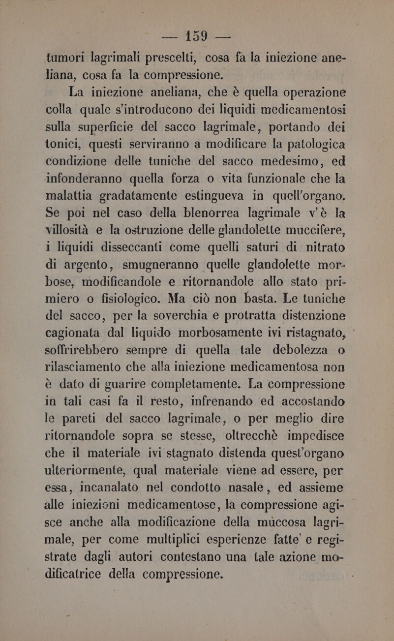 tumori lagrimali prescelti, cosa fa la iniezione ane- liana, cosa fa la compressione. La iniezione aneliana, che è quella operazione colla quale s'introducono dei liquidi medicamentosi sulla superficie del sacco lagrimale, portando dei tonici, questi serviranno a modificare la patologica condizione delle tuniche del sacco medesimo, ed infonderanno quella forza o vita funzionale che la malattia gradatamente estingueva in quell’organo. Se poi nel caso della blenorrea lagrimale v'è la villosità e la ostruzione delle glandolette muccifere, 1 liquidi disseccanti come quelli saturi di nitrato di argento, smugneranno quelle glandolette mor- bose, modificandole e ritornandole allo stato pri- miero o fisiologico. Ma ciò non basta. Le tuniche del sacco, per la soverchia e protratta distenzione cagionata dal liquido morbosamente ivi ristagnato, ‘ soffrirebbero sempre di quella tale debolezza o rilasciamento che alla iniezione medicamentosa non è dato di guarire completamente. La compressione in tali casi fa il resto, infrenando ed accostando le pareti del sacco lagrimale, o per meglio dire ritornandole sopra se stesse, oltrecchè impedisce che il materiale ivi stagnato distenda quest’organo ulteriormente, qual materiale viene ad essere, per essa, incanalato nel condotto nasale, ed assieme alle iniezioni medicamentose, la compressione agi- sce anche alla modificazione della muccosa lagri- male, per come multiplici esperienze fatte' e regi- strate dagli autori contestano una tale azione mo- dificatrice della compressione.