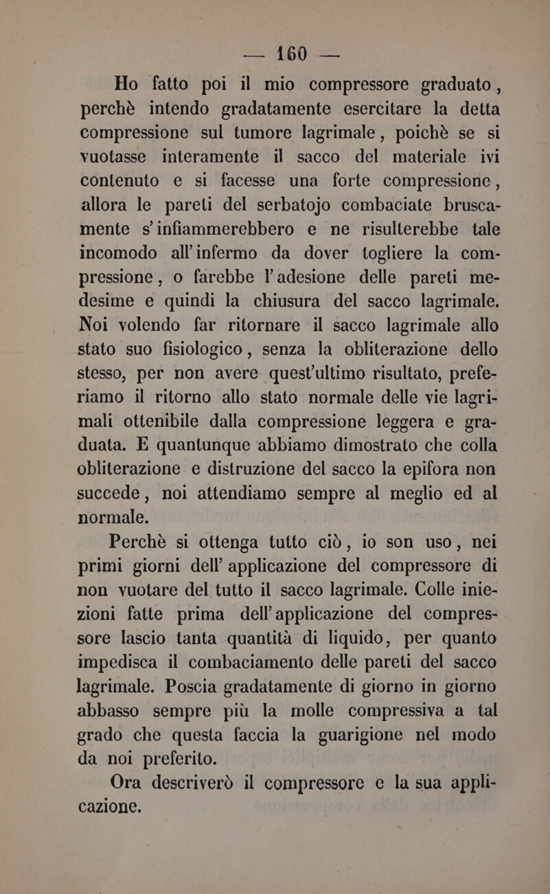 Ho fatto poi il mio compressore graduato, perchè intendo gradatamente esercitare la detta compressione sul tumore lagrimale, poichè se si vuotasse interamente il sacco del materiale ivi contenuto e si facesse una forte compressione, allora le pareti del serbatojo combaciate brusca- mente s'infiammerebbero e ne risulterebbe tale incomodo all’infermo da dover togliere la com- pressione, o farebbe l'adesione delle pareti me- desime e quindi la chiusura del sacco lagrimale. Noi volendo far ritornare il sacco lagrimale allo stato suo fisiologico, senza la obliterazione dello stesso, per non avere quest'ultimo risultato, prefe- riamo il ritorno allo stato normale delle vie lagri- mali ottenibile dalla compressione leggera e gra- duata. E quantunque ‘abbiamo dimostrato che colla obliterazione e distruzione del sacco la epifora non succede, noi attendiamo sempre al meglio ed al normale. Perchè si ottenga tutto ciò, lo son uso, nei primi giorni dell’ applicazione del compressore di non vuotare del tutto il sacco lagrimale. Colle inie- zioni fatte prima dell’applicazione del compres- sore lascio tanta quantità di liquido, per quanto impedisca il combaciamento delle pareti del sacco lagrimale. Poscia gradatamente di giorno in giorno abbasso sempre più la molle compressiva a tal grado che questa faccia la guarigione nel modo da noi preferito. Ora descriverò il compressore e la sua appli cazione.