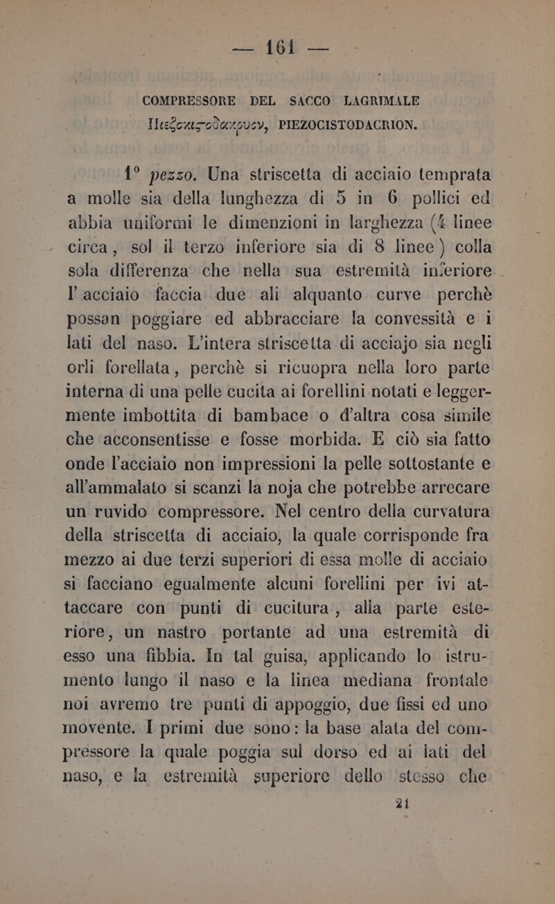 Si COMPRESSORE DEL SACCO LAGRIMALE IleSowsodaxg05Y, PIEZOCISTODACRION. 1° pezzo. Una striscetta di acciaio temprata a molle sia della lunghezza di 5 in 6. pollici ed abbia uniformi le dimenzioni in larghezza (4 linee circa, sol il terzo inferiore sia di 8 linee) colla sola differenza che nella. sua estremità inieriore. l'acciaio faccia due ali alquanto curve. perchè possan poggiare ed abbracciare la convessità ‘e 1 lati del naso. L'intera striscetta di acciajo sia negli orli forellata, perchè si ricuopra nella loro parte interna di una pelle cucita ai forellini notati e legger- mente imbottita di bambace o d'altra cosa simile che acconsentisse e fosse morbida. E ciò sia fatto onde l'acciaio non impressioni la pelle sottostante e all'ammalato si scanzi la noja che potrebbe arrecare un ruvido compressore. Nel centro delia curvatura della striscetta di acciaio, la quale corrisponde fra mezzo ai due terzi superiori di essa molle di acciaio si facciano egualmente alcuni foreliini per ivi at- taccare con punti di cucitura , alla parte este- riore, un nastro. portante ad una estremità di esso una fibbia. In tal guisa, applicando lo. istru- mento lungo il naso e la linca mediana. frontale noi avremo tre punti di appoggio, due fissi ed uno movente. I primi due sono: la base alata del com- pressore la quale poggia sul dorso ed ai iati del naso, e la estremità superiore dello stesso che 21