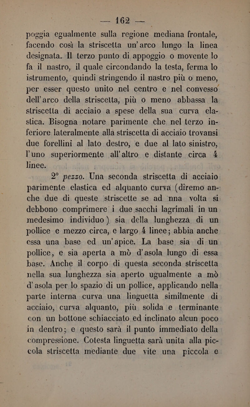 poggia egualmente sulla regione mediana frontale, facendo così la striscetta un’ arco lungo la linea designata. Il terzo punto di appoggio o movente lo fa il nastro, il quale circondando la testa, ferma lo istrumento, quindi stringendo il nastro più o meno, per esser questo unito nel centro e nel convesso dell'arco della striscetta, più o meno abbassa la striscetta di acciaio a spese della sua curva ela- stica. Bisogna notare parimente che. nel terzo in- feriore lateralmente alla striscetta di acciaio trovansi due forellini al lato destro, e due al lato sinistro, l'uno superiormente all’altro e distante circa 4 linee. o 2° pezzo. Una seconda striscetta di acciaio parimente elastica ed alquanto curva (diremo an- che due di queste striscette se ad nna volta si debbono comprimere i due sacchi lagrimali in un medesimo individuo ) sia. della lunghezza di un pollice e mezzo circa, e largo 4 linee; abbia anche essa una base ed un'apice. La base sia di un pollice, e. sia aperta a mò d’'asola lungo di essa base. Anche il corpo di questa seconda striscetta nella sua lunghezza sia aperto ugualmente a mò d'asola per lo spazio di un pollice, applicando nella parte interna curva una linguetta similmente di acciaio, curva alquanto, più solida e terminante con un bottone schiacciato ed inclinato alcun poco in dentro; e questo sarà il punto immediato della compressione. Cotesta linguetta sarà unita alla pic- cola striscetta mediante due vite una piccola e