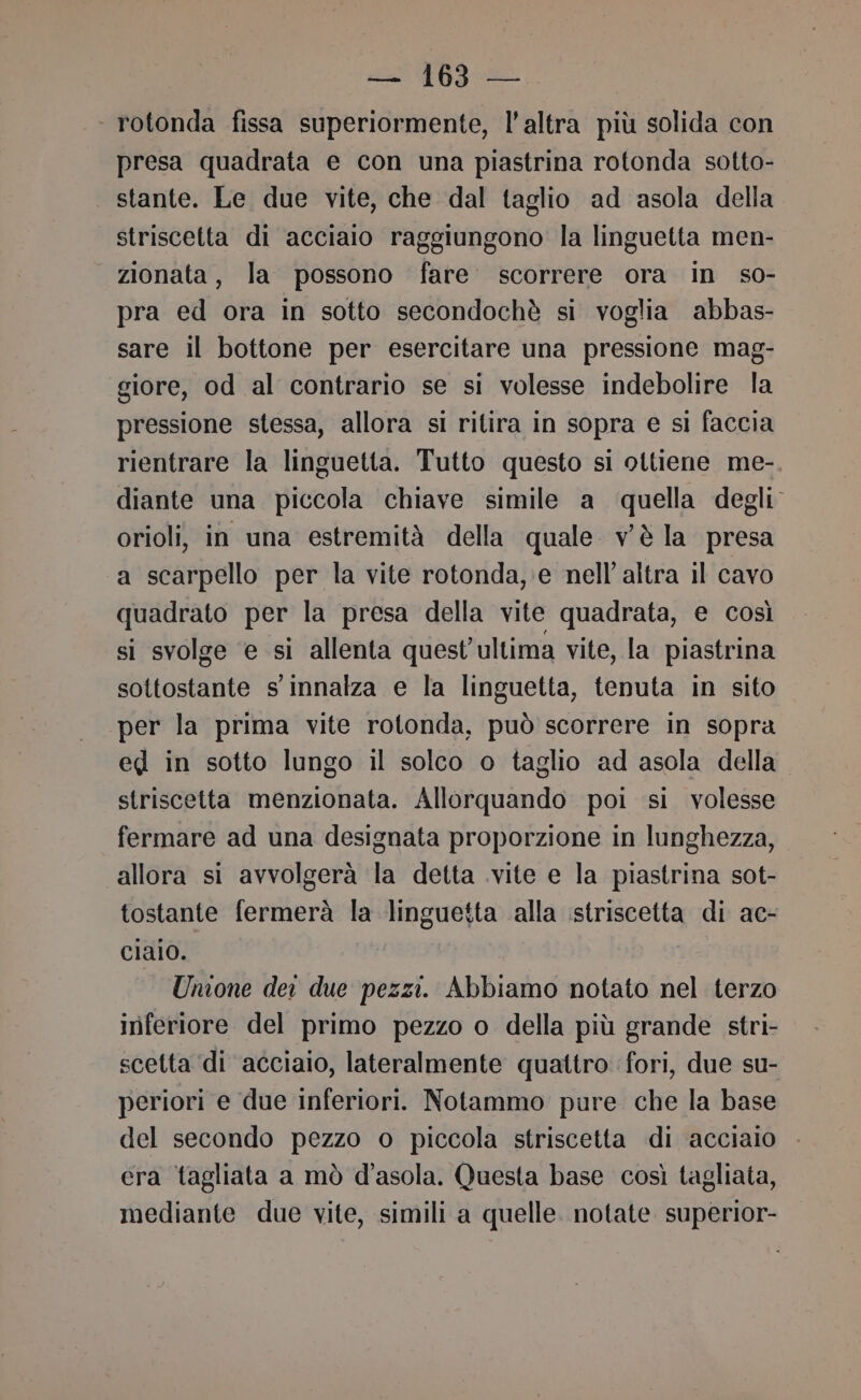 ‘ rotonda fissa superiormente, l'altra più solida con presa quadrata e con una piastrina rotonda sotto- stante. Le due vite, che dal taglio ad asola della striscetta di acciaio raggiungono la linguetta men- zionata, la possono fare. scorrere ora in so- pra ed ora in sotto secondochè si voglia abbas- sare il bottone per esercitare una pressione mag- giore, od al contrario se si volesse indebolire la pressione stessa, allora si ritira in sopra e si faccia rientrare la linguetta. Tutto questo si ottiene me- diante una piccola chiave simile a ‘quella degli orioli, in una estremità della quale vè la presa a scarpello per la vite rotonda, e nell'altra il cavo quadrato per la presa della vite quadrata, e così si svolge ‘e si allenta quest’ultima vite, la piastrina sottostante s' innalza e la linguetta, tenuta in sito per la prima vite rotonda, può scorrere in sopra eg in sotto lungo il solco o taglio ad asola della. striscetta menzionata. Allorquando poi si volesse fermare ad una designata proporzione in lunghezza, allora si avvolgerà la detta .vite e la piastrina sot- tostante fermerà la linguetta alla istriscetta di ac- ciaio. Unione dei due pezzi. Abbiamo notato nel terzo inferiore del primo pezzo o della più grande stri- scetta di acciaio, lateralmente quattro fori, due su- periori e due inferiori. Notammo pure che la base del secondo pezzo o piccola striscetta di acciaio era tagliata a mò d’asola. Questa base così tagliata, mediante due vite, simili a quelle. notate superior-