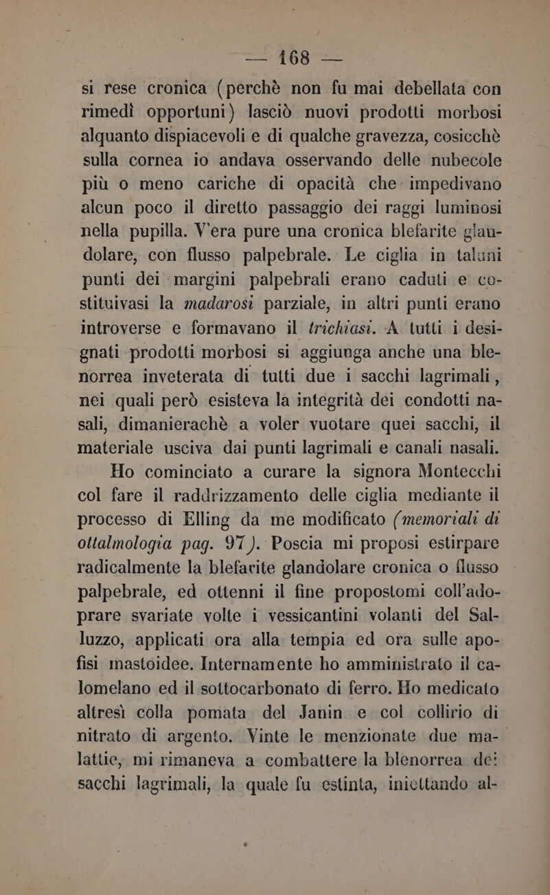 si rese cronica (perchè non fu mai debellata con rimedì opportuni) lasciò nuovi prodotti morbosi alquanto dispiacevoli e di qualche gravezza, cosicchè sulla cornea io andava osservando delle nubecole più o meno cariche di opacità che: impedivano alcun poco il diretto passaggio dei raggi luminosi nella pupilla. Vera pure una cronica blefarite glan- dolare, con flusso palpebrale. Le ciglia in taluni punti dei margini palpebrali erano caduti e co- stituivasi la madarosi parziale, in altri punti erano introverse e formavano il trichiasi. A lutti i desi- gnati prodotti morbosi si aggiunga anche una ble- norrea inveterata di tutti due i sacchi lagrimali, nei quali però esisteva la integrità dei condotti na- sali, dimanierachè a voler vuotare quei sacchi, il materiale usciva dai punti lagrimali e canali nasali. Ho cominciato a curare la signora Montecchi col fare il raddrizzamento delle ciglia mediante il processo di Elling da me modificato (memoriali di ottalmologia pag. 97). Poscia mi proposi estirpare radicalmente la blefarite glandolare cronica o flusso palpebrale, ed ottenni il fine propostomi coll’ado- prare svariate volte i vessicantini volanti del Sal- luzzo, applicati ora alla tempia ed ora sulle apo- fisi mastoidee. Internamente ho amministrato il ca- lomelano ed il sottocarbonato di ferro. Ho medicato altresì colla pomata del Janin e col collirio di nitrato di argento. Vinte le menzionate due ma- latte, mi rimaneva a combattere la blenorrea de: sacchi lagrimali, la quale fu estinta, inicttando al-