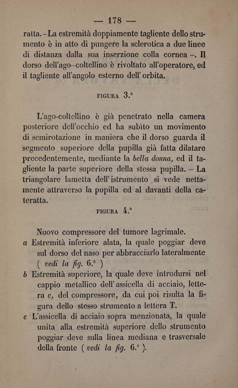 ralta.-La estremità doppiamente tagliente dello stru- mento è in atto di pungere la sclerotica a due linee di distanza dalla. sua inserzione colla cornea —. Il dorso dell’ago—coltellino è rivoltato all’operatore, ed il tagliente all'angolo esterno dell orbita. FIGURA 3. L’ago-coltellino è già penetrato nella camera posteriore dell'occhio ed ha subìto un movimento di semirotazione in maniera che il dorso guarda il segmento superiore della pupilla già fatta dilatare precedentemente, mediante la bella donna, ed il ta- gliente la parte superiore della stessa pupilla. — La triangolare lametta dell’istrumento .si vede netta- mente attraverso la pupilla ed al davanti della ‘ca- teratta. FIGURA 4. Nuovo compressore del tumore lagrimale. a Estremità inferiore alata, la quale poggiar deve sul dorso del naso per abbracciarlo lateralmente ( vedi la fig. 6. ) b Estremità superiore, la quale deve introdursi nel cappio metallico dell’ assicella di acciaio, lette- ra e, del compressore, da cui poi risulta la fi- gura dello stesso strumento a lettera T. e L’assicella di acciaio sopra menzionata, la quale unita alla estremità superiore dello strumento poggiar deve sulla linea mediana e trasversale della fronte ( vedi la fig. 6.° ).