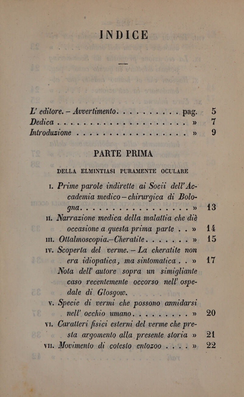 INDICE L’ editore.— Avvertimento. . . ....... pag. Dedica” FITTO RETRO: PRA DO). PARTE PRIMA DELLA ELMINTIASI PURAMENTE OCULARE cademia medico—chirurgica di Bolo- ie erre » i. Narrazione medica della malattia che diè occasione a questa prima parte . . » i. Ottalmoscopia--Cheralite. . . .... » Iv. Scoperta del verme.— La cheratite non era idiopatica, ma sintomatica . . » Nota dell’ autore sopra un simigliante caso recentemente occorso nell’ ospe- dale di Glosgow. v. Specie di vermi che possono annidarsi nell’ occhio umano. . ....... » vi. Caratleri fisici esterni del verme che pre- sta argomento alla presente storia » vin Movimento di colesto entozoo . .. . » 5 Ut 13 14 15 17 20 21