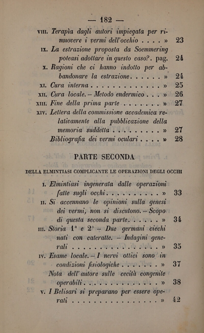 2! {83 — vii. Terapìa dagli autori impiegata per ri- muovere è vermi dell'occhio ....» 23 1x. La estrazione proposta da Soemmering poteasi adottare in questo caso?. pag. 24 x. Ragioni che ci hanno indotto per ab- bandonare la estrazione. .....» 24 xi Gura interna” SI RNA ey A) x. Cura locale.— Metodo endermico...» 26 x. Fine della prima parte... ......» 27 xIv. Lettera della commissione accademica re- lattvamente alla pubblicazione della memoria suddetta . i... ....» 27 Bibliografia dei vermi oculari . .... » 28 PARTE SECONDA DELLA ELMINTIASI COMPLICANTE LE OPERAZIONI DEGLI OCCHI 1. Elmintiasi ingenerata dalle operazioni fatte»suglisveriizooy. novcorttinna. - »i 38 i. Si accennano le opinioni sulla genesi dei vermi, non si discutono. — Scopo di questa seconda parte. . ...... » 34 mi. Storia 1° e 2° — Due germani ciechi nati con cateratte. — Indagini gene- rali. L'ORO 1 DA . do Iv. Esame locale.-- I nervi ottici sono in condizioni fisiologiche. . <....» dI Nota dell’ autore sulle cecità congenite Operabilto. ni» prpomonan, ia.» 98 v. I Belisari sì preparano per essere ope- Fal A ARIE