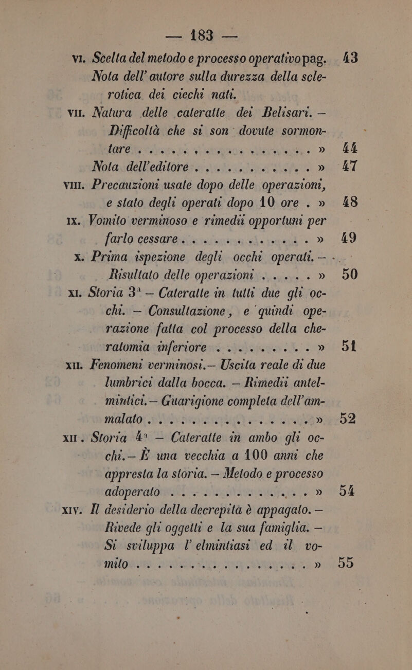 vi. Scelta del metodo e processo operativo pag. Nota dell’ autore sulla durezza della scle- ‘ rotica dei ciechi nati. vi. Natura delle calteratte dei Belisari. — Difficoltà che si son dovute sormon- Lar &lt;a ps FFS aaa è » Woraydélltediaret a vit dti » vii. Precauzioni usate dopo delle operazioni, e stato degli operate dopo 10 ore . » 1x. Vomito verminoso e rimedi opportuni per farlorcessanaiiciaianini ii ang » Risultato delle operazioni . . .. . » xI. Storia 3° — Cateratte in tutti due gli oc- chi. — Consultazione, e quindi ope- razione fatta col processo della che- ralomia inferiore +. ........ » xIl. Fenomeni verminosi.— Uscita reale di due lumbrici dalla bocca. — Rimedw antel- mintici.— Guarigione completa dell’am- malato snai 1 » 1. Storia 4° — Caleratte in ambo gli oc- chi.- È una vecchia a 100 anni che appresta la storia. — Metodo e processo CUOPORADNIONI: AAVV » — xIV. Il desiderio della decrepità è appagato. - Rivede gli oggetti e la sua famiglia. — Si sviluppa Vl elmintiasi ed al vo- milo agri ASINO » 44 AT 48 19 51 54