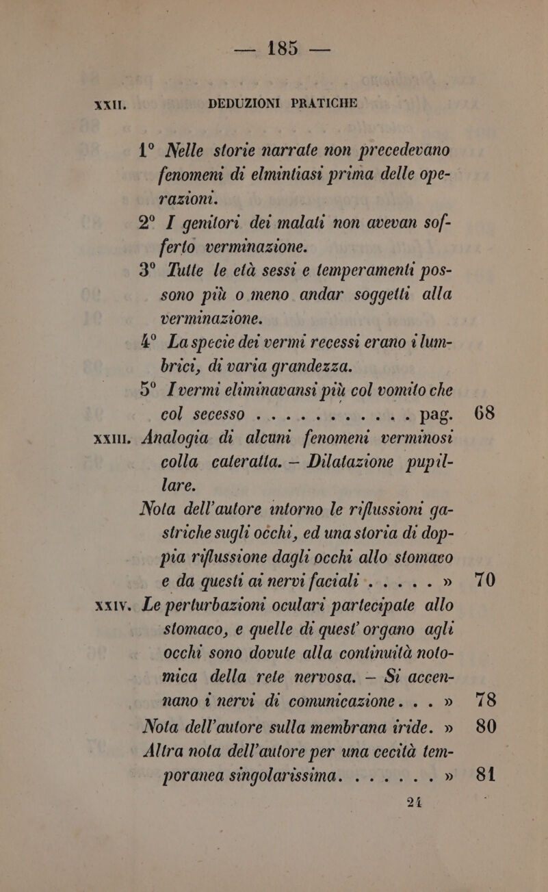 XXII. DEDUZIONI PRATICHE 1° Nelle storie narrate non precedevano fenomeni di elmintiasi prima delle ope- razioni. 2° I genitori dei malati non avevan sof- ferto verminazione. 3° Tutte le età sessi e temperamenti pos- sono più o meno andar soggetti alla verminazione. 4° Laspecie dei vermi recessi erano 1 lum- brici, di varia grandezza. 5° Ivermi eliminavansi più col vomito che + COL SELOSSO: Mea ah 36 PAL xx, Analogia di alcuni fenomeni verminosi colla cateratta. — Dilatazione pupil- lare. Nota dell'autore intorno le riflussioni ga- striche sugli occhi, ed una storia di dop- pia riflussione dagli occhi allo stomaco e da quest aa nervi faciali» . .. . » xxIv. Le perturbazioni oculari partecipate allo stomaco, e quelle di quest’ organo agli occhi sono dovute alla continuità noto- mica della rele nervosa. — Sì accen- nano 1 nervi di comunicazione. . . » Nota dell’autore sulla membrana iride. » Altra nota dell’autore per una cecità tem- poranea singolarissima. . .....» 214 68 70 78 S0 S1