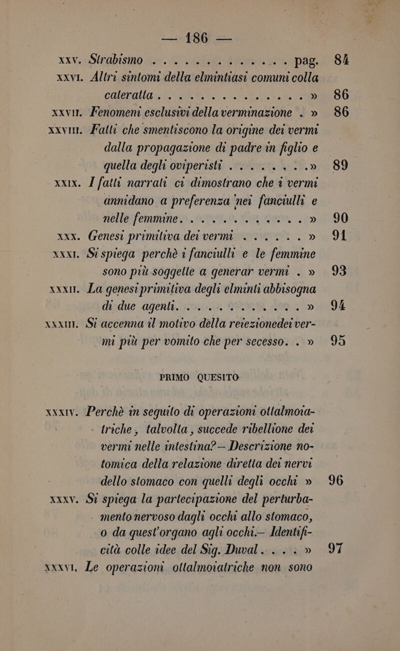 XIV USITAbISMO 0 i) ri e pag: xxvI. Altri sintomi della elmintiasi comuni colla CHIA RR xxvit. Fenomeni esclusivi della verminazione . » xxvni. Fatti che smentiscono la origine dei vermi dalla propagazione di padre in figlio e quella degli oviperisti +... .....» xxx. Z fatti narrali ci dimostrano che © vermi annidano a preferenza ‘nei fanciulli e nelle femmine. .......%..» xxx. Genesi primiva dei vermi +. .....» xxxI. St spiega perchè 1 fanciulli e le femmine sono più soggette a generar vermi . » xxx. La genesiprimitiva degli elminti abbisogna di due agenti. +... °°... 10970» xxxni. Sì accenna il motivo della retezionedei ver- mi più per vomito che per secesso. . » PRIMO QUESITO - triche, talvolta, succede ribellione dei vermi nelle intestina?— Descrizione no- tomica della relazione diretta dei nervi dello stomaco con quelli degli occhi » xxXxV. St spiega la partecipazione del perturba- mento nervoso dagli occhi allo stomaco, o da quest’organo agli occhi. Identifi- cità colle idee del Sig. Duval... . » xxxyl, Le operazioni ottalmoratriche non sono 84 86 86 89 90 91 93 94 95 96 API