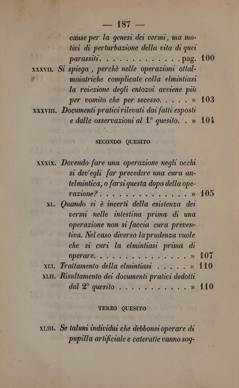 cause per la genesi dei vermi, ma mo- tivi di perturbazione della vita di quei PAFASSUNDN A - « . pag. xxxvin Sì spiega , perchè nelle operazioni ottal- é motatriche complicate colla elmintiasi ‘ la reiezione degli entozor avviene più per vomtto che per secesso. . . . . » xxxvi. Documenti pratici rilevati dar fatti esposti e dalle osservazioni al 1° quesito. . » SECONDO QUESITO xxxix. Dovendo fare una operazione negli occhi st dev'egli far precedere una cura an- telmintica, o farsi questa dopo della ope- PUNONAP COAT Aa, xL. Quando si è incerti della esistenza dei vermi nelle intestina prima di una operazione non st faccia cura preven- tiva. Nel caso diverso la prudenza vuole che si dle la elmintiasi prima di OPEFArdary SDA ed. LO. xLi. Trattamento della E MI. » xLu. fisultamento dei documenti pratici dedotti dal dequesitonio, Solo Suoni. » TERZO QUESITO xLui. Se taluni individui che debbonsi operare di pupilla artificiale e cateratte vanno s0g- 100 103 104 105 107 110 110