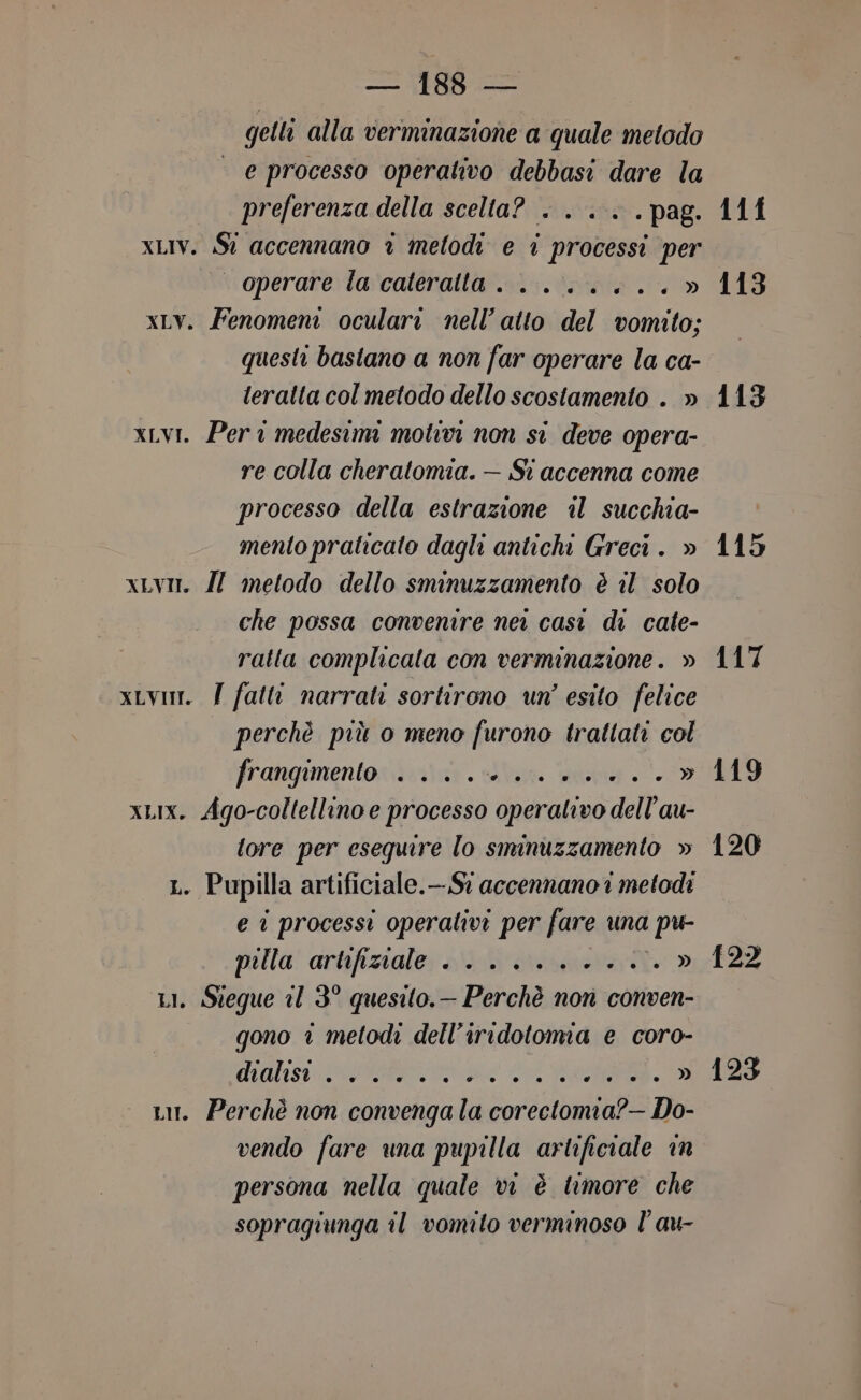 — 1883 — getli alla vermnazione a quale metodo e processo operativo debbasi dare la preferenza della scelta? . ... .pag. xLIV. St accennano è metodi e i processi per operare la cateratta. .......» xLv. Fenomeni oculari nell’ atto del vomito; questi basiano a non far operare la ca- teratta col metodo dello scostamento . » xLvi. Per medesimi motivi non si deve opera- re colla cheratomia. — Si accenna come processo della estrazione il succhia- mento praticato dagli antichi Greci. » xLv. IZ metodo dello sminuzzamento è il solo che possa convenire ner cast di cate- ratta complicala con verminazione. » xLvum. | fatti narrati sortirono un’ esito felice perchè più o meno furono trattati col frangimentonieziar. Slan. Stang +7» xLIx. Ago-coltellino e processo operativo dell’au- tore per esequire lo smnuzzamento » ; Pupilla artificiale.—.S? accennano i metodi e i processi operativi per fare una i pu palla’ artifizialer i dass » . Steque il 3° quesito. — Perchè non conven- gono è metodi dell’iridotoma e coro- das ORO da I DE Lui. Perchè non convenga la Log Do- vendo fare una pupilla artificiale in persona nella quale vi è timore che sopragiunga il vomito verminoso l’au- ot L [eni 11f 113 113 115 117 119 120 {22