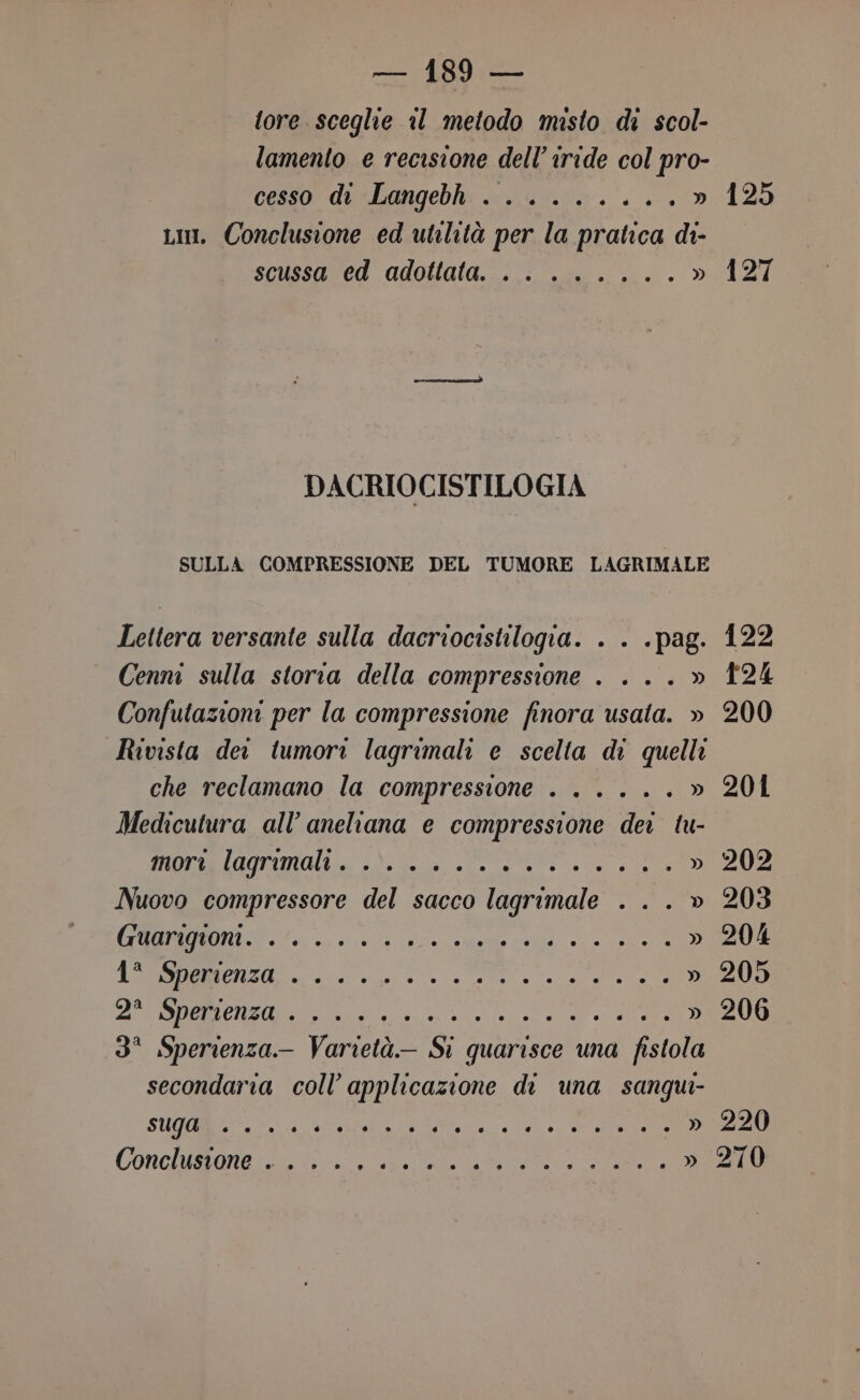 tore sceglie al metodo misto di scol- lamento e recisione delliride col pro- cesso di Langebh ........ sn Lim. Conclusione ed utilità per la pratica di- scussa ed adottata. .. ...... » DACRIOCISTILOGIA SULLA COMPRESSIONE DEL TUMORE LAGRIMALE Lettera versante sulla dacriocistilogia. . . . pag. 125 127 Cenni sulla storia della compressione . . ..» 124 Confutazioni per la compressione finora usata. » 200 Rivista deo tumori lagrimali e scelta di quelli che reclamano la compressione . ..... » 201 Medicutura all’ aneliana e compressione dei tu- ani a\ SI » 202 Nuovo compressore del sacco lagrimale . .. » 203 e Ir » 204 PA e al II » 205 A CI ARSA SARDO ee Pe i » 206 3° Sperienza- Varietà Si quarisce una fistola secondaria coll’ applicazione di una sangui- SUGaBio. ri rari NE dg IA » 220 Conclusione . . RAR e ro » 270