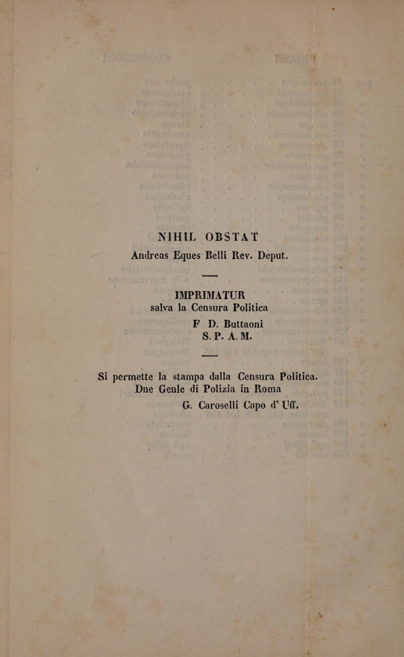 NIHIL OBSTAT Andreas Eques Belli Rev. Deput. IMPRIMATUR salva la Censura Politica F. D. Buttaoni S.P. A. M. = Si permette la stampa dalla Censura Politica. Dne Genle di Polizia in Roma G. Caroselli Capo d’ Uff,