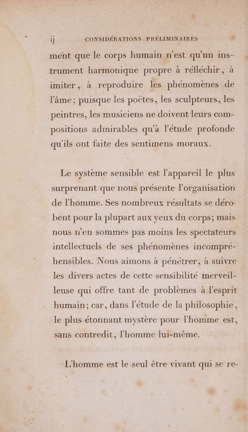 ment que le corps humain n'est qu'un ins- trument harmonique propre à réfléchir, à imiter, à reproduire les phénomenes de l’âme; puisque les poëtes, les sculpteurs, les peintres, les musiciens ne doivent leurs com- positions admirabies qu'a l’étude profonde qu'ils ont faite des sentimens moraux. Le système sensible est l'appareil le plus surprenant que nous présente l’orgamisation de l’homme. Ses nombreux résultats se déro- bent pour la plupart aux yeux du corps; mais nous n'en sommes pas moins les spectateurs intellectuels de ses phénomènes incompré- hensibles. Nous aimons à pénétrer, à suivre les divers actes de cette sensibilité merveil- leuse qui offre tant de problèmes à l'esprit humain; car, dans l'étude de la philosophie, le plus étonnant mystère pour l’homme est, sans contredit, l’homme lui-même. L'homme est le seul être vivant qui se re-