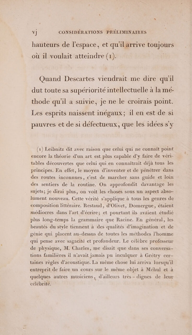 hauteurs de l'espace, et qu'ilarrive toujours où il voulait atteindre (1). Quand Descartes viendrait me dire quil dut toute sa supériorité intellectuelle à la mé- thode qu'il a suivie, je ne le croirais point. Les esprits naissent inégaux; il en est de si pauvres et de si défectueux, que les idées s'y (1) Leibnitz dit avec raison que celui qui ne connait point encore la théorie d’un art est plus capable d’y faire de véri- tables découvertes que celui qui en connaîtrait déjà tous les principes. En effet, le moyen d'inventer et de pénétrer dans des routes inconnues, c’est de marcher sans guide et loin des sentiers de la routine. On approfondit davantage les sujets; je dirai plus, on voit les choses sous un aspect abso- lument nouveau. Cette vérité s’applique à tous les genres de composition littéraire. Restaud, d'Olivet, Domergue, étaient médiocres dans l’art d'écrire; et pourtant ils aväient étudié plus long-temps la grammaire que Racine. En général, les beautés du style tiennent à des qualités d'imagination et de génie qui placent au-dessus de toutes les méthodes homme qui pense avec sagacité et profondeur. Le célèbre professeur de physique, M. Charles, me disait que dans ses conversa- tions familières il n'avait jamais pu inculquer à Grétry cer- taines règles d’acoustique. La mème chose lui arriva lorsqu'il entreprit de faire un cours sur le mème objet à Méhul et à quelques autres musiciens , d’ailleurs très - dignes de leur célébrité.