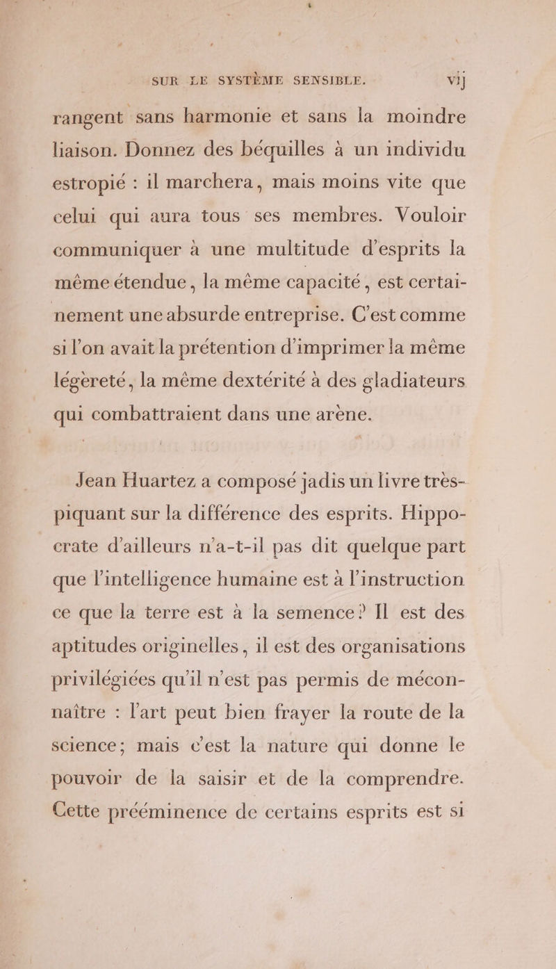 rangent sans harmonie et sans la moindre liaison. Donnez des béquilles à un individu estropié : il marchera, mais moins vite que celui qui aura tous ses membres. Vouloir communiquer à une multitude d'esprits la même étendue , la même capacité , est certai- nement une absurde entreprise. C'est comme si l’on avait la prétention d'imprimer la même légereté, la même dextérité à des gladiateurs qui combattraient dans une arène. Jean Huartez a composé jadis un livre très- piquant sur la différence des esprits. Hippo- crate d’ailleurs n'a-t-il pas dit quelque part que l'intelligence humaine est à l'instruction ce que la terre est à la semence? Il est des aptitudes originelles, 1l est des organisations privilégiées qu'il n’est pas permis de mécon- naître : l'art peut bien frayer la route de la science; mais Cest la nature qui donne le pouvoir de la saisir et de la comprendre. Cette prééminence de certains esprits est SI