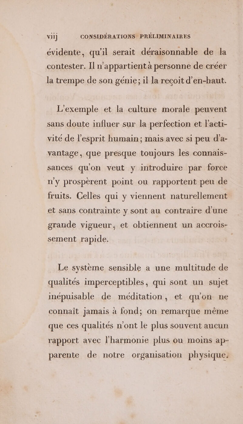 évidente, qu'il serait déraisonnable de Ja contester. Il n'appartient à personne de créer la trempe de son génie; il la recoit d’en-haut. L'exemple et la culture morale peuvent sans doute influer sur la perfection et lacti- vité de l’esprit humain; mais avec si peu d’a- vantage, que presque toujours les connais- sances quon veut y introduire par force n'y prospèerent point ou rapportent peu de fruits. Celles qui y viennent naturellement et sans contrainte y sont au contraire d'une grande vigueur, et obtiennent un accrois- sement rapide. Le système sensible a une multitude de qualités imperceptibles, qui sont un sujet inépuisable de méditation, et qu'on ne connaît Jamais à fond; on remarque même que ces qualités n'ont le plus souvent aucun rapport avec l'harmonie plus ou moins ap- parente de notre organisation physique.