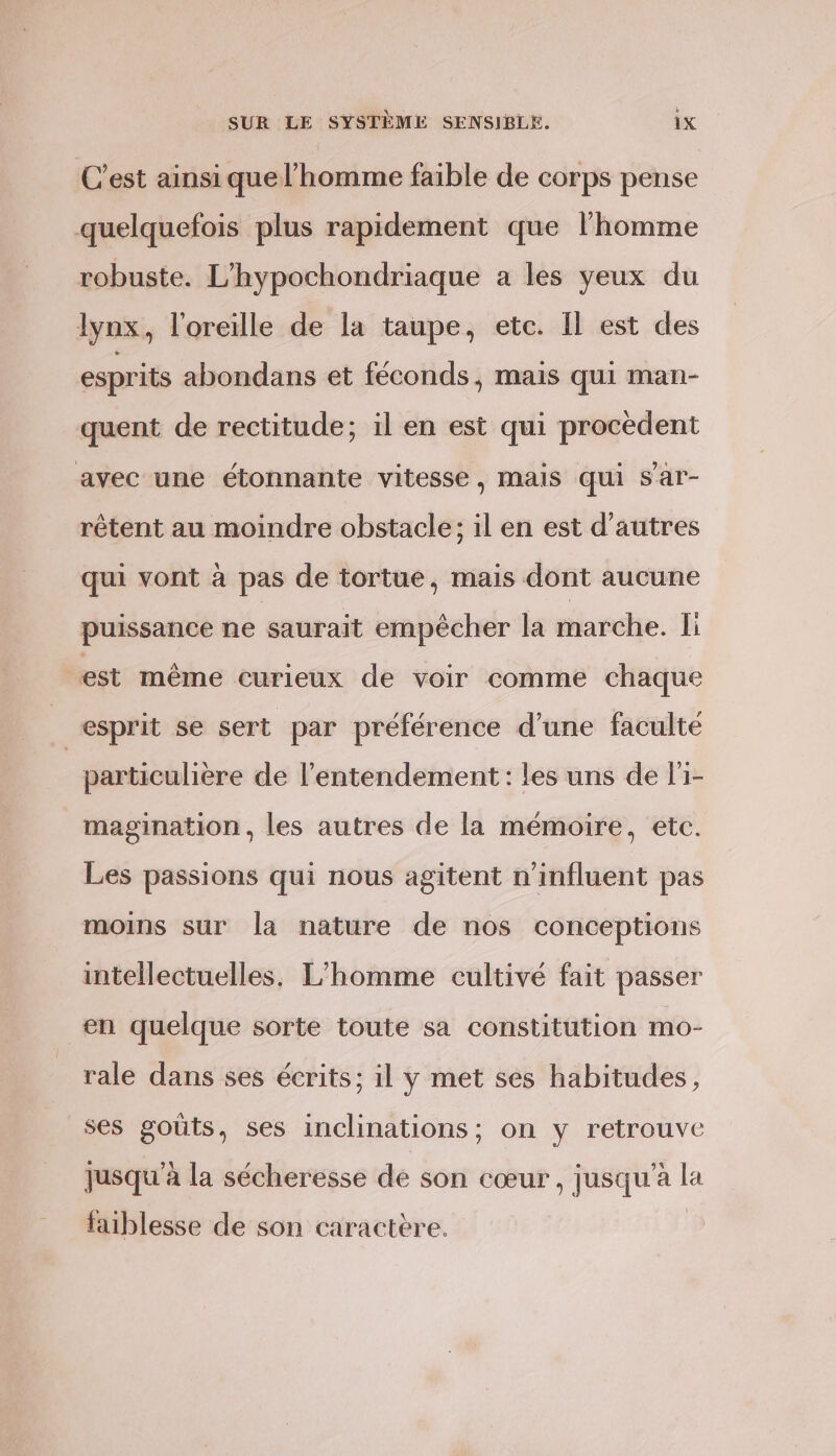 C'est ainsi que l’homme faible de corps pense quelquefois plus rapidement que l’homme robuste. L'hypochondriaque a les yeux du lynx, l'oreille de la taupe, etc. Il est des esprits abondans et féconds, mais qui man- quent de rectitude; il en est qui procèdent avec une étonnante vitesse, mais qui Sar- rêtent au moindre obstacle; il en est d’autres qui vont à pas de tortue, mais dont aucune puissance ne saurait empêcher la marche. Ii est même curieux de voir comme chaque | esprit se sert par préférence d’une faculté particulière de l’entendement : les uns de l'1- magination, les autres de la mémoire, etc. Les passions qui nous agitent n'influent pas moins sur la nature de nos conceptions intellectuelles. L'homme cultivé fait passer en quelque sorte toute sa constitution mo- rale dans ses écrits; il y met ses habitudes, _ses goûts, ses inclinations; on y retrouve jusqu'à la sécheresse de son cœur, jusqu’à la faiblesse de son caractère.