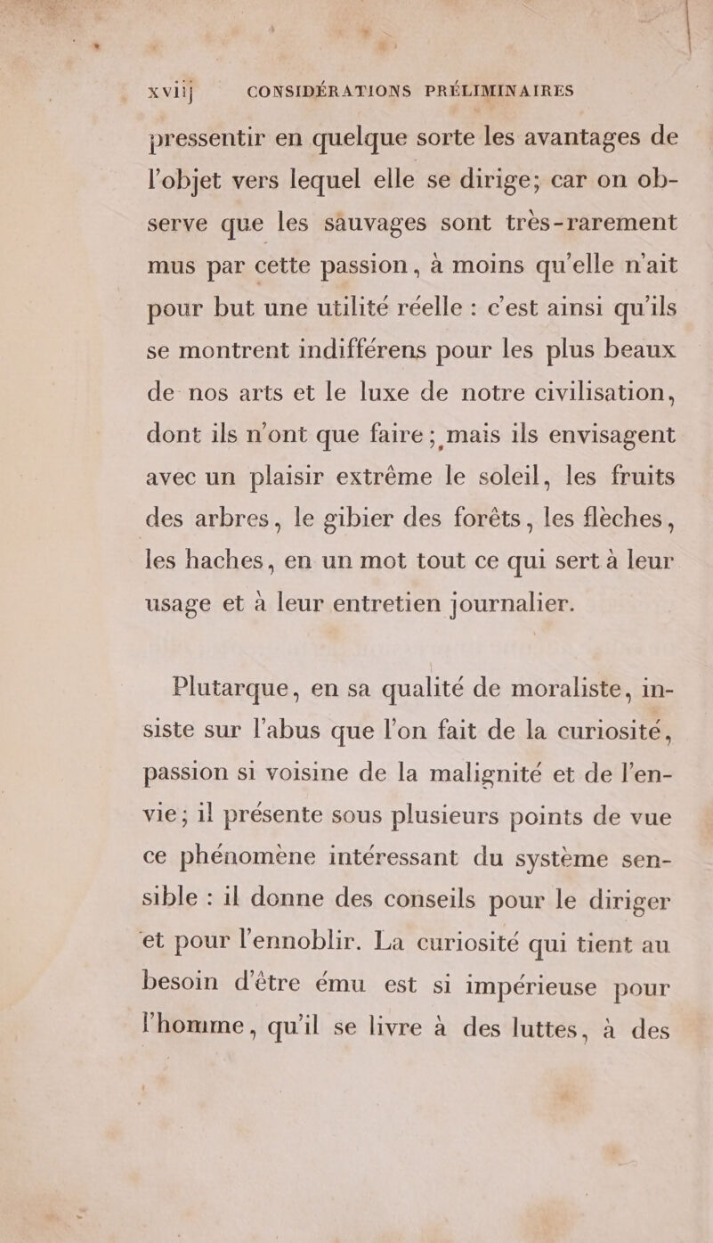 , 7 ; ABS D ) x vii} CONSIDÉRATIONS PRÉLIMINAIRES pressentir en quelque sorte les avantages de l’objet vers lequel elle se dirige; car on ob- serve que les sauvages sont tres-rarement mus par cette passion, à moins qu'elle n'ait pour but une utilité réelle : c'est ainsi qu'ils se montrent indifférens pour les plus beaux de nos arts et le luxe de notre civilisation, dont ils n'ont que faire; mais ils envisagent avec un plaisir extrême le soleil, les fruits des arbres, le gibier des forêts, les flèches, les haches, en un mot tout ce qui sert à leur NV 0 0 . usage et à leur entretien journalier. Plutarque, en sa qualité de moraliste, in- siste sur l'abus que l’on fait de la curiosité, passion si voisine de la malignité et de l’en- vie ; 11 présente sous plusieurs points de vue ce phénomène intéressant du système sen- sible : il donne des conseils pour le diriger et pour l’ennoblir. La curiosité qui tient au besoin d'être ému est si impérieuse pour , . . \ « l’homme, qu'il se livre à des luttes, à des