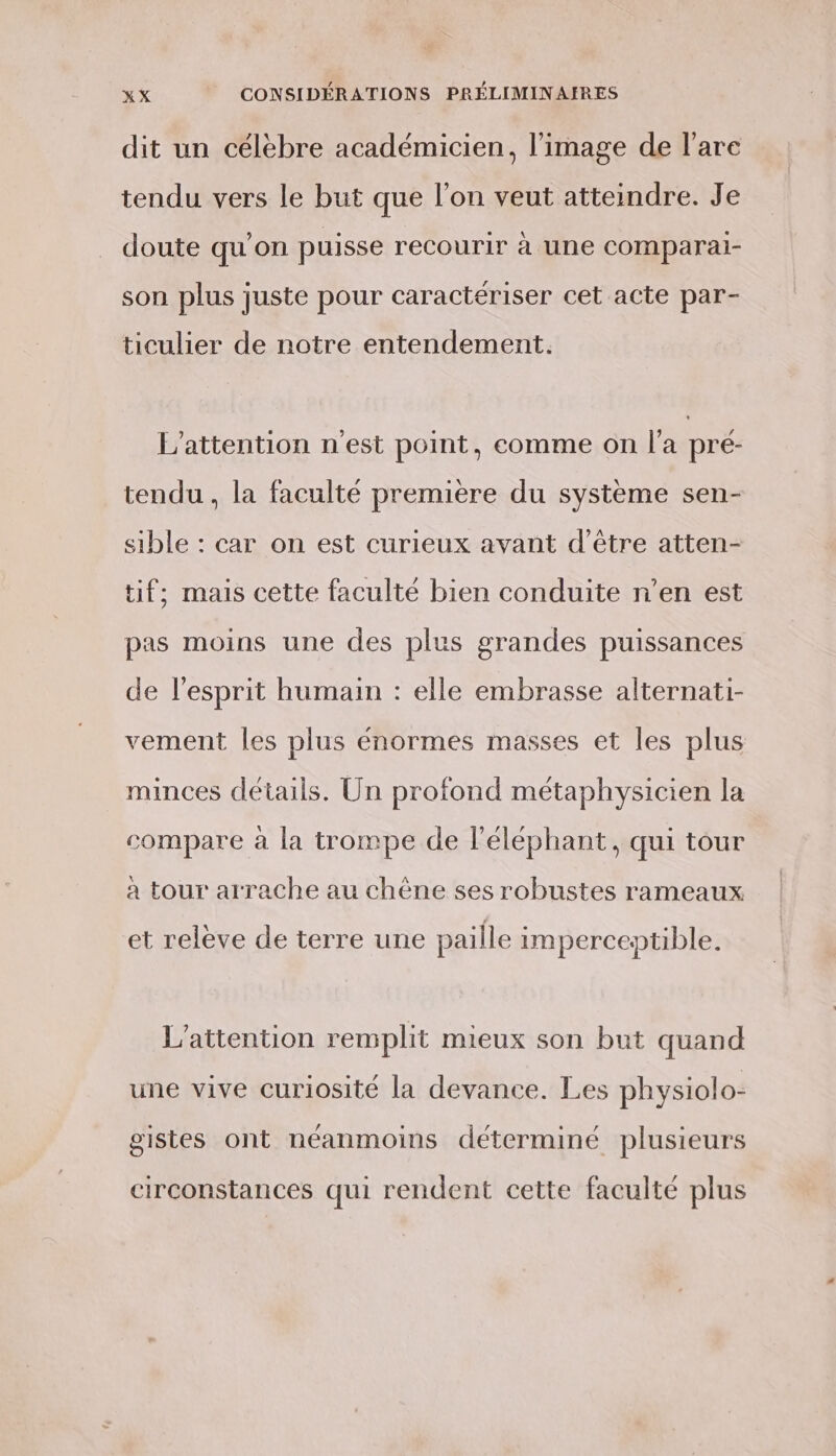 dit un célèbre académicien, l’image de l’are tendu vers le but que l’on veut atteindre. Je doute qu'on puisse recourir à Une COMPAraI- son plus juste pour caractériser cet acte par- ticulier de notre entendement. L’attention n'est point, comme on l’a pré- tendu, la faculté première du système sen- sible : car on est curieux avant d’être atten- tif; mais cette faculté bien conduite n’en est pas moins une des plus grandes puissances de l'esprit humain : elle embrasse alternati- vement les plus énormes masses et les plus minces détails. Un profond métaphysicien la compare à la trompe de l'éléphant, qui tour a tour arrache au chène ses robustes rameaux et releve de terre une paille imperceptible. L'attention remplit mieux son but quand une vive curiosité la devance. Les physiolo- gistes ont néanmoins déterminé plusieurs circonstances qui rendent cette faculté plus